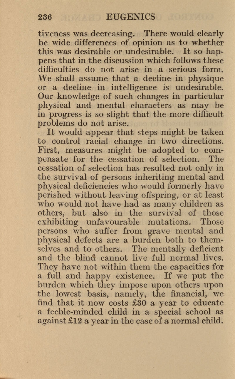 tiveness was decreasing. There would clearly be wide differences of opinion as to whether this was desirable or undesirable. It so hap pens that in the discussion which follows these difficulties do not arise in a serious form. We shall assume that a decline in physique or a decline in intelligence is undesirable. Our knowledge of such changes in particular physical and mental characters as may be in progress is so slight that the more difficult problems do not arise. It would appear that steps might be taken to control racial change in two directions. First, measures might be adopted to com pensate for the cessation of selection. The cessation of selection has resulted not only in the survival of persons inheriting mental and physical deficiencies who would formerly have perished without leaving offspring, or at least who would not have had as many children as others, but also in the survival of those exhibiting unfavourable mutations. Those persons who suffer from grave mental and physical defects are a burden both to them selves and to others. The mentally deficient and the blind cannot live full normal lives. They have not within them the capacities for a full and happy existence. If we put the burden which they impose upon others upon the lowest basis, namely, the financial, we find that it now costs £30 a year to educate a feeble-minded child in a special school as against £12 a year in the case of a normal child.