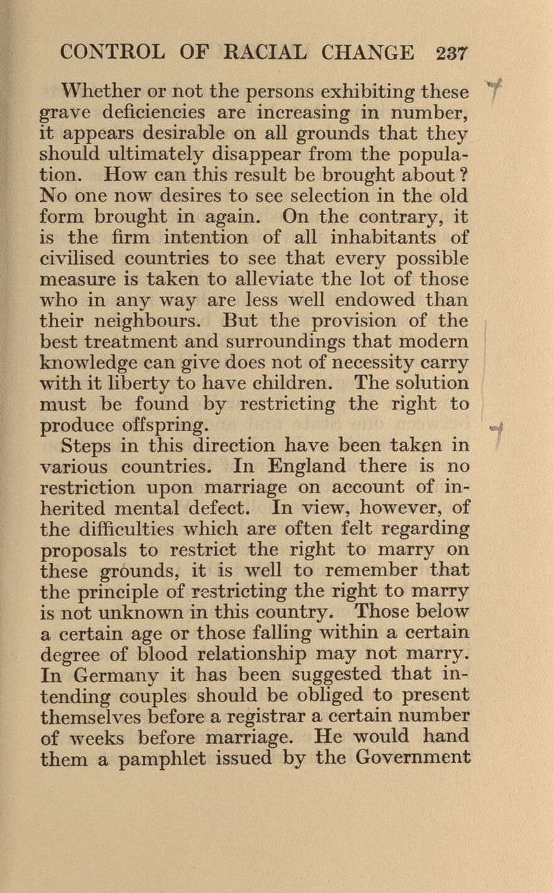 Whether or not the persons exhibiting these grave deficiencies are increasing in number, it appears desirable on all grounds that they should ultimately disappear from the popula tion. How can this result be brought about ? No one now desires to see selection in the old form brought in again. On the contrary, it is the firm intention of all inhabitants of civilised countries to see that every possible measure is taken to alleviate the lot of those who in any way are less well endowed than their neighbours. But the provision of the best treatment and surroundings that modern knowledge can give does not of necessity carry with it liberty to have children. The solution must be found by restricting the right to produce offspring. Steps in this direction have been taken in various countries. In England there is no restriction upon marriage on account of in herited mental defect. In view, however, of the difficulties which are often felt regarding proposals to restrict the right to marry on these grounds, it is well to remember that the principle of restricting the right to marry is not unknown in this country. Those below a certain age or those falling within a certain degree of blood relationship may not marry. In Germany it has been suggested that in tending couples should be obliged to present themselves before a registrar a certain number of weeks before marriage. He would hand them a pamphlet issued by the Government mm