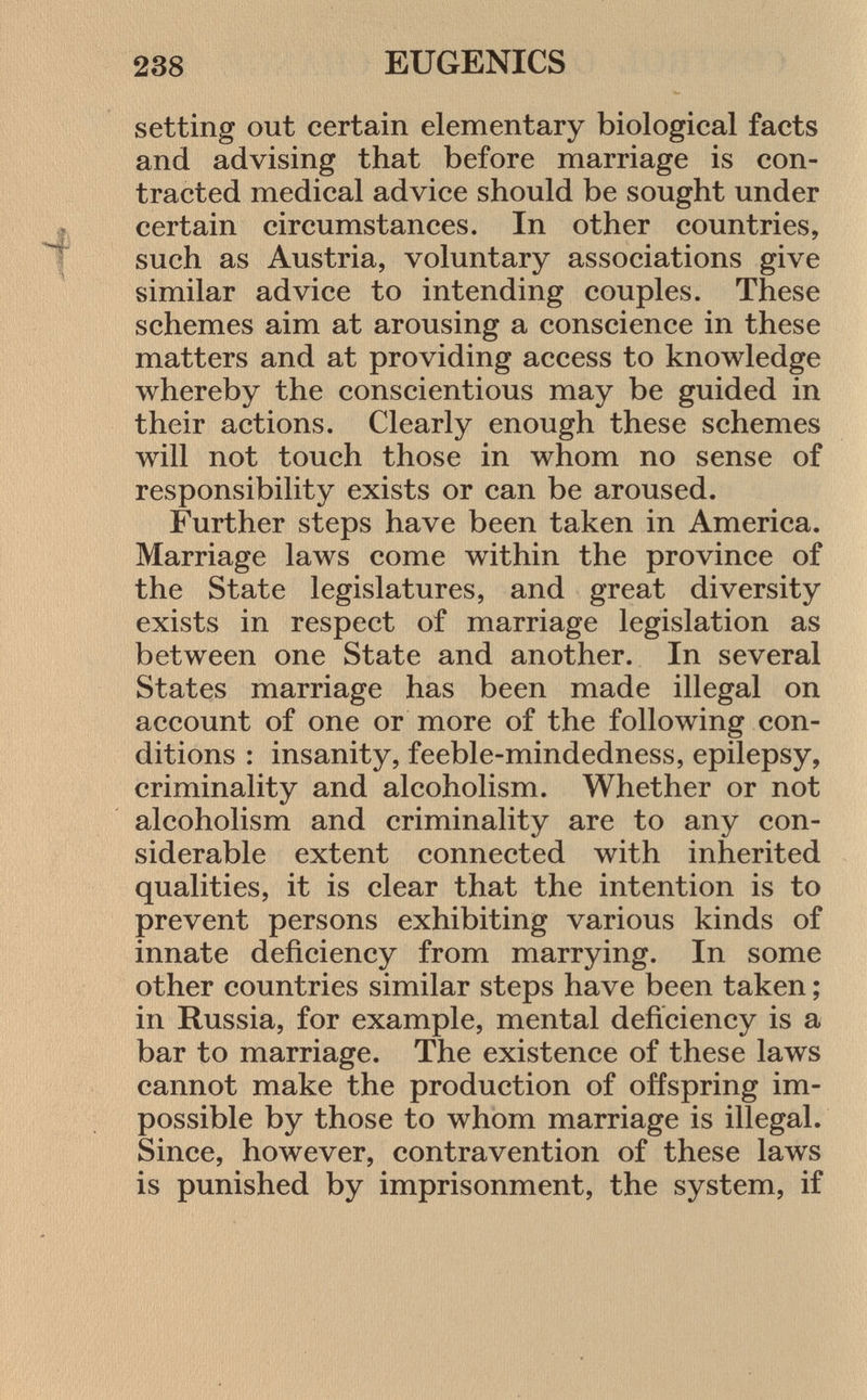 setting out certain elementary biological facts and advising that before marriage is con tracted medical advice should be sought under certain circumstances. In other countries, such as Austria, voluntary associations give similar advice to intending couples. These schemes aim at arousing a conscience in these matters and at providing access to knowledge whereby the conscientious may be guided in their actions. Clearly enough these schemes will not touch those in whom no sense of responsibility exists or can be aroused. Further steps have been taken in America. Marriage laws come within the province of the State legislatures, and great diversity exists in respect of marriage legislation as between one State and another. In several States marriage has been made illegal on account of one or more of the following con ditions : insanity, feeble-mindedness, epilepsy, criminality and alcoholism. Whether or not alcoholism and criminality are to any con siderable extent connected with inherited qualities, it is clear that the intention is to prevent persons exhibiting various kinds of innate deficiency from marrying. In some other countries similar steps have been taken ; in Russia, for example, mental deficiency is a bar to marriage. The existence of these laws cannot make the production of offspring im possible by those to whom marriage is illegal. Since, however, contravention of these laws is punished by imprisonment, the system, if