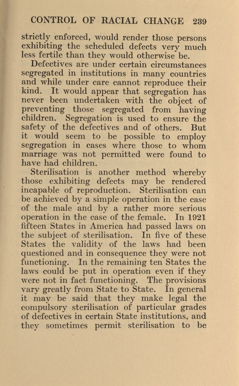 strictly enforced, would render those persons exhibiting the scheduled defects very much less fertile than they would otherwise be. Defectives are under certain circumstances segregated in institutions in many countries and while under care cannot reproduce their kind. It would appear that segregation has never been undertaken with the object of preventing those segregated from having children. Segregation is used to ensure the safety of the defectives and of others. But it would seem to be possible to employ segregation in cases where those to whom marriage was not permitted were found to have had children. Sterilisation is another method whereby those exhibiting defects may be rendered incapable of reproduction. Sterilisation can be achieved by a simple operation in the case of the male and by a rather more serious operation in the case of the female. In 1921 fifteen States in America had passed laws on the subject of sterilisation. In five of these States the validity of the laws had been questioned and in consequence they were not functioning. In the remaining ten States the laws could be put in operation even if they were not in fact functioning. The provisions vary greatly from State to State. In general it may be said that they make legal the compulsory sterilisation of particular grades of defectives in certain State institutions, and they sometimes permit sterilisation to be
