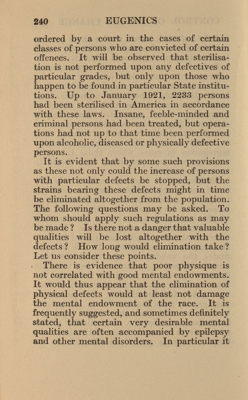 ordered by a court in the cases of certain classes of persons who are convicted of certain offences. It will be observed that sterilisa tion is not performed upon any defectives of particular grades, but only upon those who happen to be found in particular State institu tions. Up to January 1921, 2233 persons had been sterilised in America in accordance with these laws. Insane, feeble-minded and criminal persons had been treated, but opera tions had not up to that time been performed upon alcoholic, diseased or physically defective persons. It is evident that by some such provisions as these not only could the increase of persons with particular defects be stopped, but the strains bearing these defects might in time be eliminated altogether from the population. The following questions may be asked. To whom should apply such regulations as may be made ? Is there not a danger that valuable qualities will be lost altogether with the defects ? How long would elimination take ? Let us consider these points. There is evidence that poor physique is not correlated with good mental endowments. It would thus appear that the elimination of physical defects would at least not damage the mental endowment of the race. It is frequently suggested, and sometimes definitely stated, that certain very desirable mental qualities are often accompanied by epilepsy and other mental disorders. In particular it