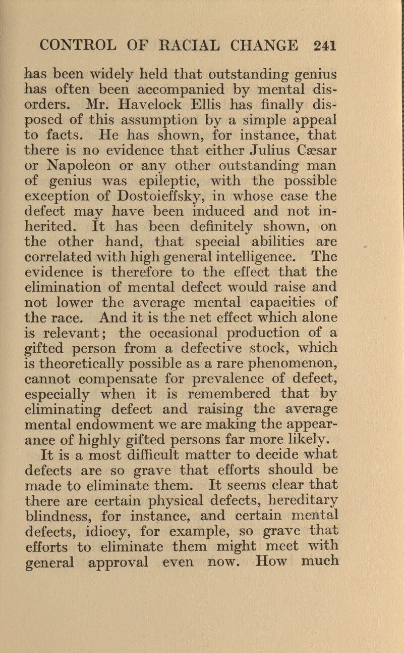 has been widely held that outstanding genius has often been accompanied by mental dis orders. Mr. Havelock Ellis has finally dis posed of this assumption by a simple appeal to facts. He has shown, for instance, that there is no evidence that either Julius Caesar or Napoleon or any other outstanding man of genius was epileptic, with the possible exception of Dostoievsky, in whose case the defect may have been induced and not in herited. It has been definitely shown, on the other hand, that special abilities are correlated with high general intelligence. The evidence is therefore to the effect that the elimination of mental defect would raise and not lower the average mental capacities of the race. And it is the net effect which alone is relevant; the occasional production of a gifted person from a defective stock, which is theoretically possible as a rare phenomenon, cannot compensate for prevalence of defect, especially when it is remembered that by eliminating defect and raising the average mental endowment we are making the appear ance of highly gifted persons far more likely. It is a most difficult matter to decide what defects are so grave that efforts should be made to eliminate them. It seems clear that there are certain physical defects, hereditary blindness, for instance, and certain mental defects, idiocy, for example, so grave that efforts to eliminate them might meet with general approval even now. How much