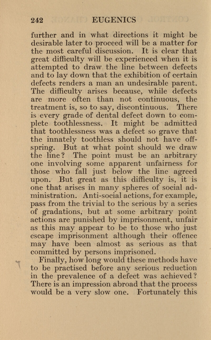 further and in what directions it might be desirable later to proceed will be a matter for the most careful discussion. It is clear that great difficulty will be experienced when it is attempted to draw the line between defects and to lay down that the exhibition of certain defects renders a man an undesirable parent. The difficulty arises because, while defects are more often than not continuous, the treatment is, so to say, discontinuous. There is every grade of dental defect down to com plete toothlessness. It might be admitted that toothlessness was a defect so grave that the innately toothless should not have off spring. But at what point should we draw the line? The point must be an arbitrary one involving some apparent unfairness for those who fall just below the line agreed upon. But great as this difficulty is, it is one that arises in many spheres of social ad ministration. Anti-social actions, for example, pass from the trivial to the serious by a series of gradations, but at some arbitrary point actions are punished by imprisonment, unfair as this may appear to be to those who just escape imprisonment although their offence may have been almost as serious as that committed by persons imprisoned. Finally, how long would these methods have to be practised before any serious reduction in the prevalence of a defect was achieved? There is an impression abroad that the process would be a very slow one. Fortunately this