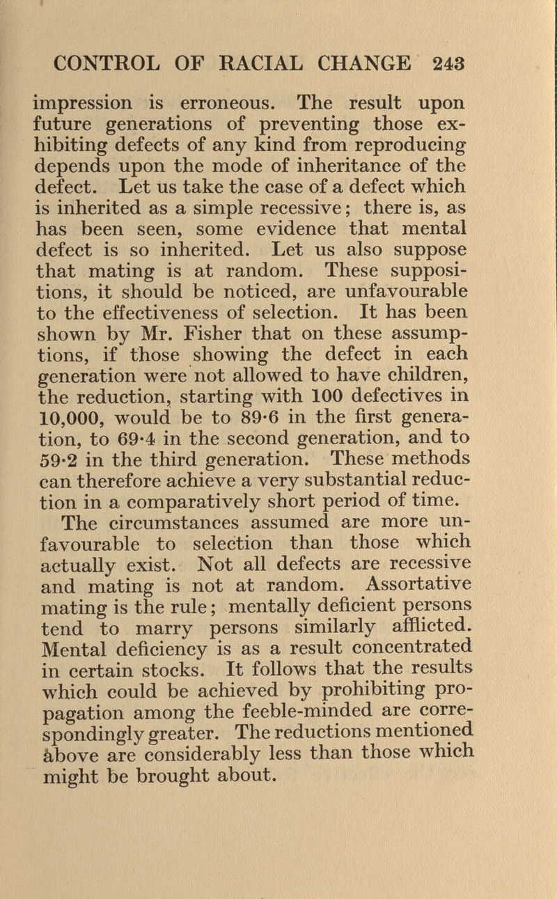 impression is erroneous. The result upon future generations of preventing those ex hibiting defects of any kind from reproducing depends upon the mode of inheritance of the defect. Let us take the case of a defect which is inherited as a simple recessive ; there is, as has been seen, some evidence that mental defect is so inherited. Let us also suppose that mating is at random. These supposi tions, it should be noticed, are unfavourable to the effectiveness of selection. It has been shown by Mr. Fisher that on these assump tions, if those showing the defect in each generation were not allowed to have children, the reduction, starting with 100 defectives in 10,000, would be to 89-6 in the first genera tion, to 69*4 in the second generation, and to 59-2 in the third generation. These methods can therefore achieve a very substantial reduc tion in a comparatively short period of time. The circumstances assumed are more un favourable to selection than those which actually exist. Not all defects are recessive and mating is not at random. Assortative mating is the rule ; mentally deficient persons tend to marry persons similarly afflicted. Mental deficiency is as a result concentrated in certain stocks. It follows that the results which could be achieved by prohibiting pro pagation among the feeble-minded are corre spondingly greater. The reductions mentioned above are considerably less than those which might be brought about.