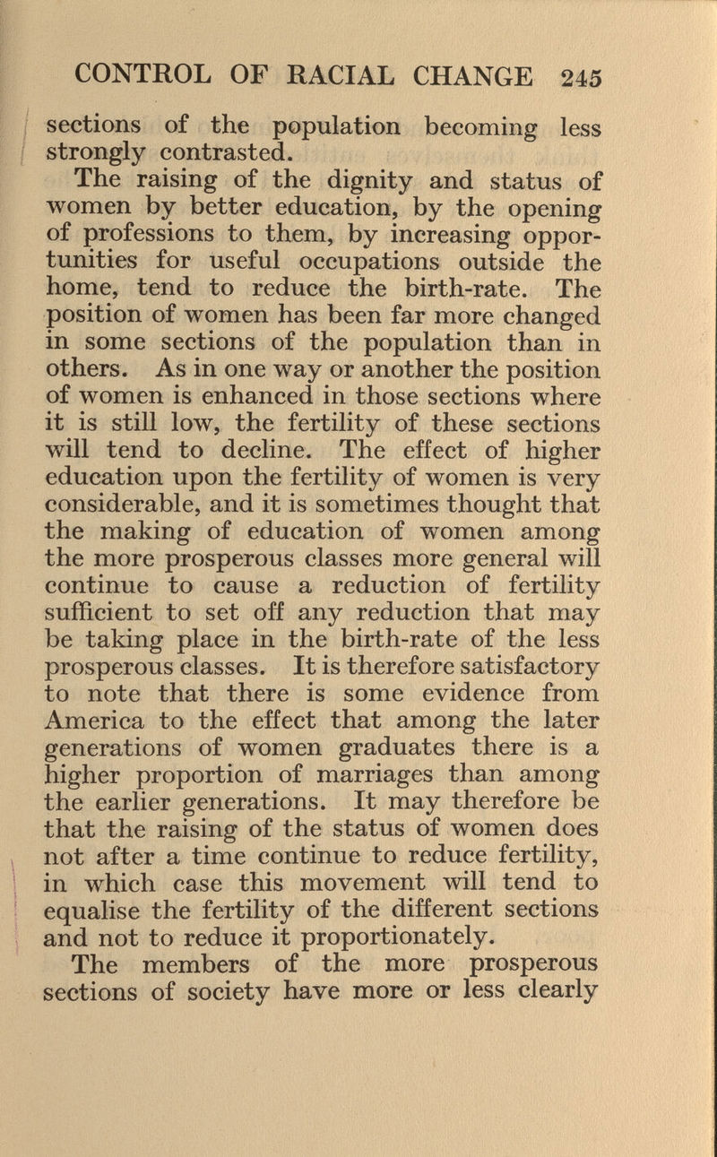sections of the population becoming less strongly contrasted. The raising of the dignity and status of women by better education, by the opening of professions to them, by increasing oppor tunities for useful occupations outside the home, tend to reduce the birth-rate. The position of women has been far more changed in some sections of the population than in others. As in one way or another the position of women is enhanced in those sections where it is still low, the fertility of these sections will tend to decline. The effect of higher education upon the fertility of women is very considerable, and it is sometimes thought that the making of education of women among the more prosperous classes more general will continue to cause a reduction of fertility sufficient to set off any reduction that may be taking place in the birth-rate of the less prosperous classes. It is therefore satisfactory to note that there is some evidence from America to the effect that among the later generations of women graduates there is a higher proportion of marriages than among the earlier generations. It may therefore be that the raising of the status of women does not after a time continue to reduce fertility, in which case this movement will tend to equalise the fertility of the different sections and not to reduce it proportionately. The members of the more prosperous sections of society have more or less clearly