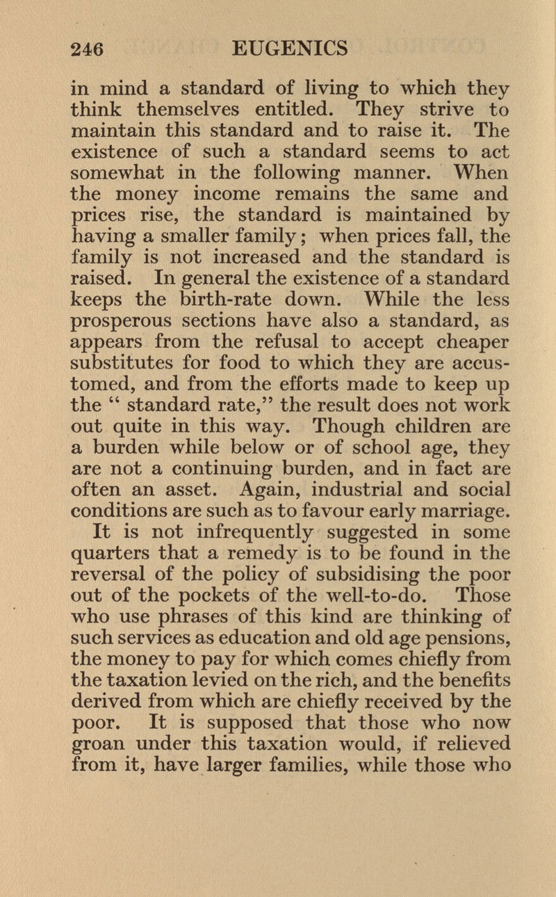 in mind a standard of living to which they think themselves entitled. They strive to maintain this standard and to raise it. The existence of such a standard seems to act somewhat in the following manner. When the money income remains the same and prices rise, the standard is maintained by having a smaller family ; when prices fall, the family is not increased and the standard is raised. In general the existence of a standard keeps the birth-rate down. While the less prosperous sections have also a standard, as appears from the refusal to accept cheaper substitutes for food to which they are accus tomed, and from the efforts made to keep up the  standard rate, the result does not work out quite in this way. Though children are a burden while below or of school age, they are not a continuing burden, and in fact are often an asset. Again, industrial and social conditions are such as to favour early marriage. It is not infrequently suggested in some quarters that a remedy is to be found in the reversal of the policy of subsidising the poor out of the pockets of the well-to-do. Those who use phrases of this kind are thinking of such services as education and old age pensions, the money to pay for which comes chiefly from the taxation levied on the rich, and the benefits derived from which are chiefly received by the poor. It is supposed that those who now groan under this taxation would, if relieved from it, have larger families, while those who