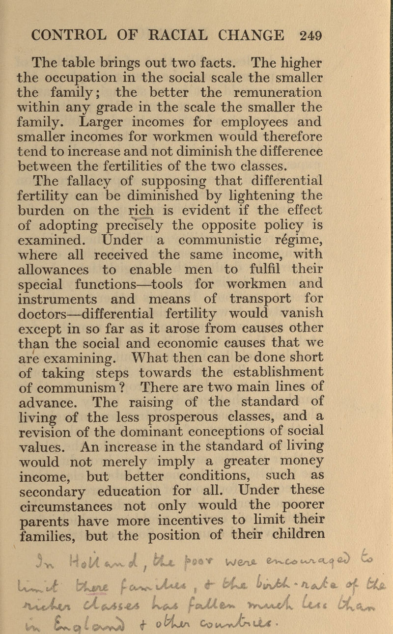 The table brings out two facts. The higher the occupation in the social scale the smaller the family ; the better the remuneration within any grade in the scale the smaller the family. Larger incomes for employees and smaller incomes for workmen would therefore tend to increase and not diminish the difference between the fertilities of the two classes. The fallacy of supposing that differential fertility can be diminished by lightening the burden on the rich is evident if the effect of adopting precisely the opposite policy is examined. Under a communistic régime, where all received the same income, with allowances to enable men to fulfil their special functions—tools for workmen and instruments and means of transport for doctors—differential fertility would vanish except in so far as it arose from causes other than the social and economic causes that we are examining. What then can be done short of taking steps towards the establishment of communism ? There are two main lines of advance. The raising of the standard of living of the less prosperous classes, and a revision of the dominant conceptions of social values. An increase in the standard of living would not merely imply a greater money income, but better conditions, such as secondary education for all. Under these circumstances not only would the poorer parents have more incentives to limit their families, but the position of their children