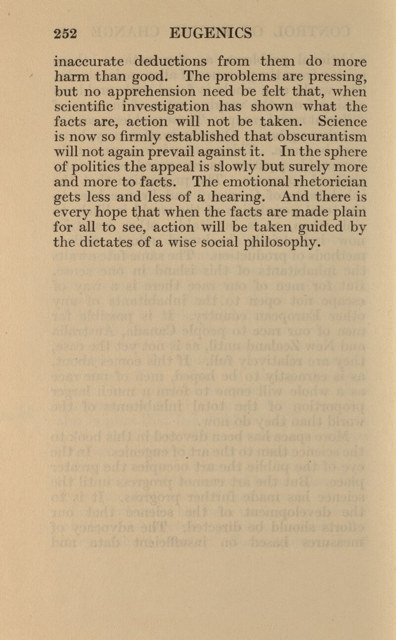 inaccurate deductions from them do more harm than good. The problems are pressing, but no apprehension need be felt that, when scientific investigation has shown what the facts are, action will not be taken. Science is now so firmly established that obscurantism will not again prevail against it. In the sphere of politics the appeal is slowly but surely more and more to facts. The emotional rhetorician gets less and less of a hearing. And there is every hope that when the facts are made plain for all to see, action will be taken guided by the dictates of a wise social philosophy.