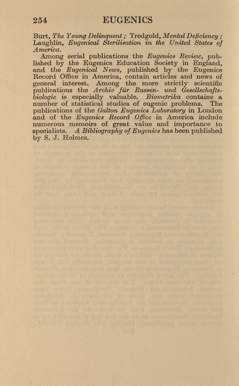 Burt, The Young Delinquent ; Tredgold, Mental Deficiency ; Laughlin, Eugenical Sterilisation in the United States of America. Among serial publications the Eugenics Review , pub lished by the Eugenics Education Society in England, and the Eugenical News , published by the Eugenics Record Office in America, contain articles and news of general interest. Among the more strictly scientific publications the Archiv für Rassen- und Gesellschafts biologie is especially valuable. Biometrïka contains a number of statistical studies of eugenic problems. The publications of the Galton Eugenics Laboratory in London and of the Eugenics Record Office in America include numerous memoirs of great value and importance to specialists. A Bibliography of Eugenics has been published by S. J. Holmes.