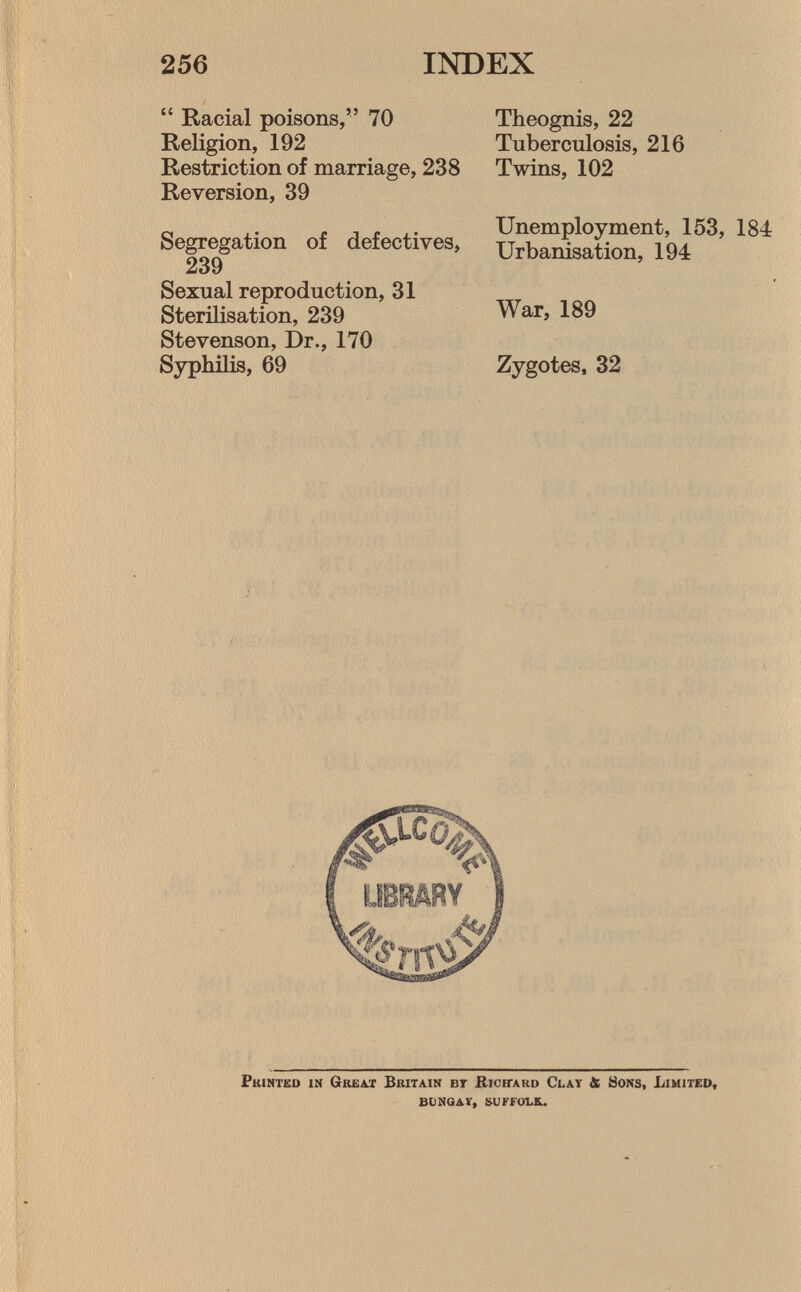  Racial poisons, 70 Religion, 192 Restriction of marriage, 238 Reversion, 39 Segregation of defectives, 239 Sexual reproduction, 31 Sterilisation, 239 Stevenson, Dr., 170 Syphilis, 69 Theognis, 22 Tuberculosis, 216 Twins, 102 Unemployment, 153, 184 Urbanisation, 194 War, 189 Zygotes, 32 P rinted in G reat B ritain bt R ichard C lay & S ons, L imited, bongav, suffolk..