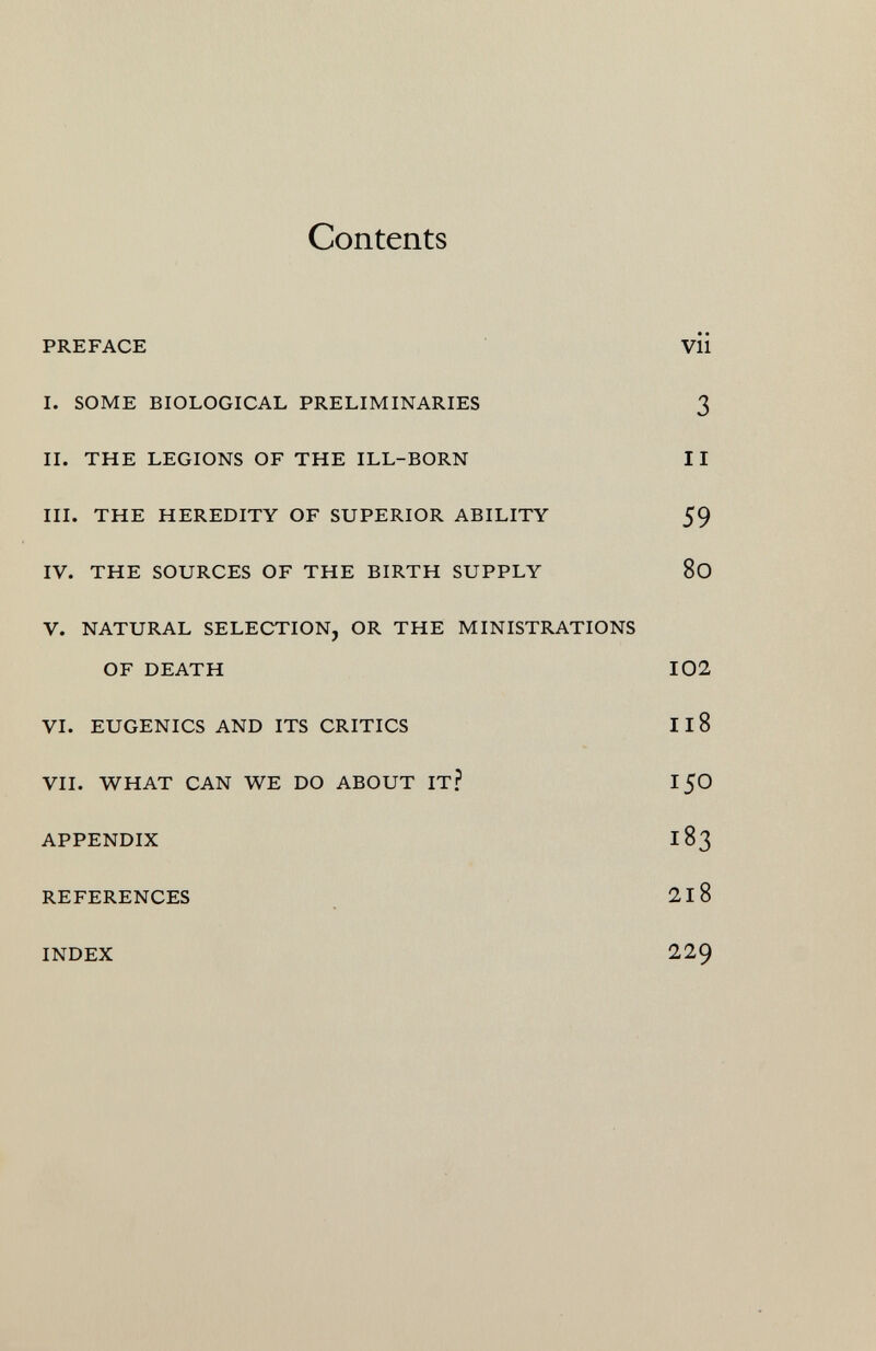 Contents PREFACE Vii i. some biological preliminaries 3 ii. the legions of the ill-born ii III. THE HEREDITY OF SUPERIOR ABILITY 59 IV. THE SOURCES OF THE BIRTH SUPPLY 80 V. NATURAL SELECTION, OR THE MINISTRATIONS of death 102 vi. eugenics and its critics 11 8 vii. what can we do about it? 150 appendix 183 references 218 index 229