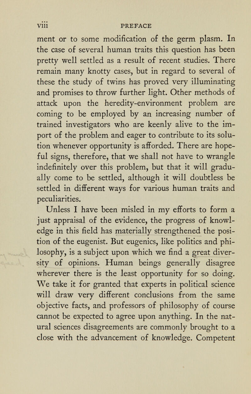 ment or to some modification of the germ plasm. In the case of several human traits this question has been pretty well settled as a result of recent studies. There remain many knotty cases, but in regard to several of these the study of twins has proved very illuminating and promises to throw further light. Other methods of attack upon the heredity-environment problem are coming to be employed by an increasing number of trained investigators who are keenly alive to the im port of the problem and eager to contribute to its solu tion whenever opportunity is afforded. There are hope ful signs, therefore, that we shall not have to wrangle indefinitely over this problem, but that it will gradu ally come to be settled, although it will doubtless be settled in different ways for various human traits and peculiarities. Unless I have been misled in my efforts to form a just appraisal of the evidence, the progress of knowl edge in this field has materially strengthened the posi tion of the eugenist. But eugenics, like politics and phi losophy, is a subject upon which we find a great diver sity of opinions. Human beings generally disagree wherever there is the least opportunity for so doing. We take it for granted that experts in political science will draw very different conclusions from the same objective facts, and professors of philosophy of course cannot be expected to agree upon anything. In the nat ural sciences disagreements are commonly brought to a close with the advancement of knowledge. Competent