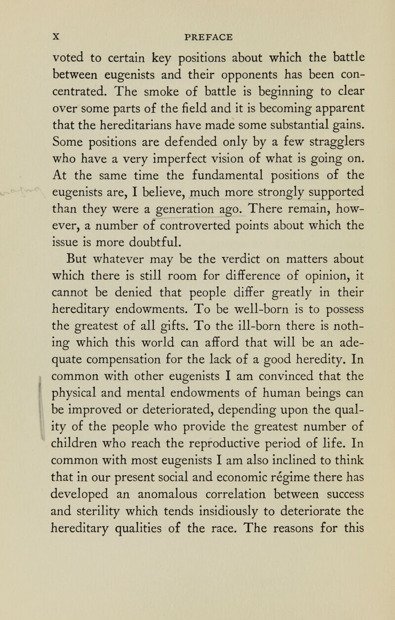 voted to certain key positions about which the battle between eugenists and their opponents has been con centrated. The smoke of battle is beginning to clear over some parts of the field and it is becoming apparent that the hereditarians have made some substantial gains. Some positions are defended only by a few stragglers who have a very imperfect vision of what is going on. At the same time the fundamental positions of the eugenists are, I believe, much more strongly supported than they were a generation ago. There remain, how ever, a number of controverted points about which the issue is more doubtful. But whatever may be the verdict on matters about which there is still room for difference of opinion, it cannot be denied that people differ greatly in their hereditary endowments. To be well-born is to possess the greatest of all gifts. To the ill-born there is noth ing which this world can afford that will be an ade quate compensation for the lack of a good heredity. In common with other eugenists I am convinced that the physical and mental endowments of human beings can be improved or deteriorated, depending upon the qual ity of the people who provide the greatest number of children who reach the reproductive period of life. In common with most eugenists I am also inclined to think that in our present social and economic régime there has developed an anomalous correlation between success and sterility which tends insidiously to deteriorate the hereditary qualities of the race. The reasons for this