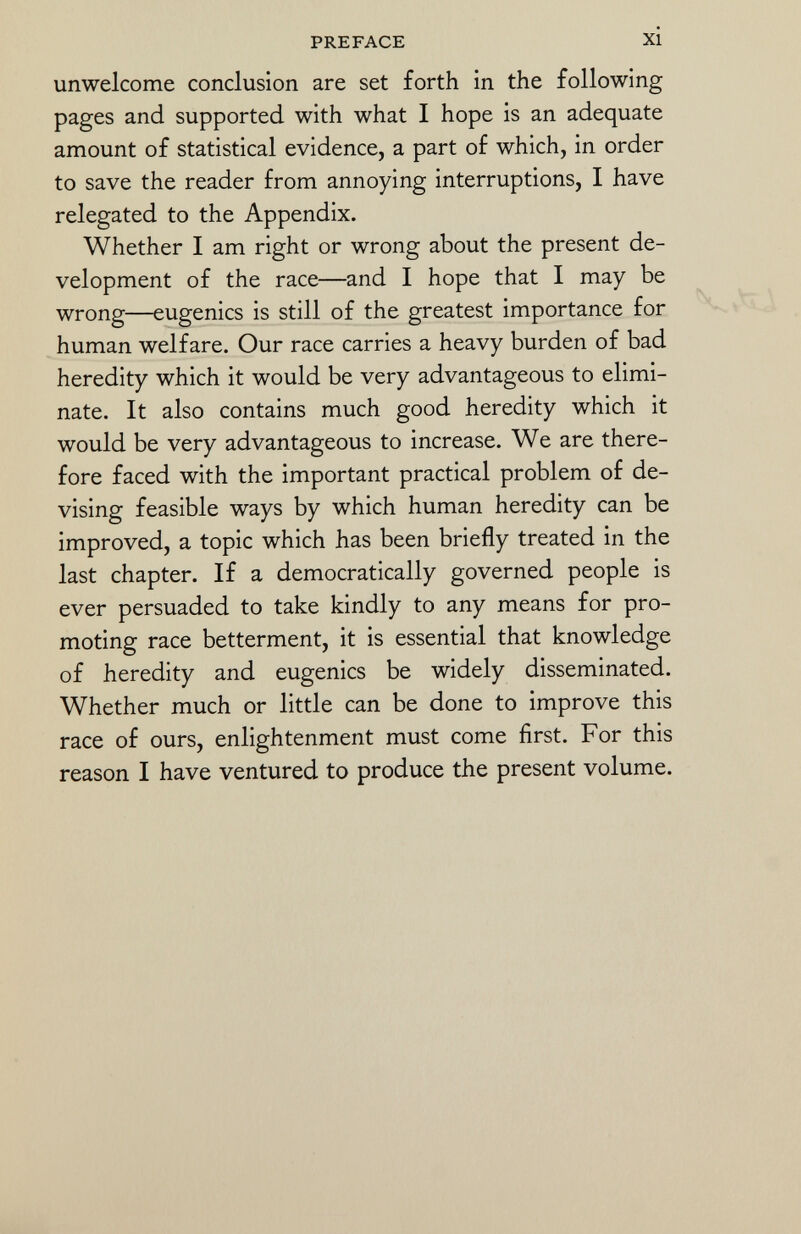 unwelcome conclusion are set forth in the following pages and supported with what I hope is an adequate amount of statistical evidence, a part of which, in order to save the reader from annoying interruptions, I have relegated to the Appendix. Whether I am right or wrong about the present de velopment of the race—and I hope that I may be wrong—eugenics is still of the greatest importance for human welfare. Our race carries a heavy burden of bad heredity which it would be very advantageous to elimi nate. It also contains much good heredity which it would be very advantageous to increase. We are there fore faced with the important practical problem of de vising feasible ways by which human heredity can be improved, a topic which has been briefly treated in the last chapter. If a democratically governed people is ever persuaded to take kindly to any means for pro moting race betterment, it is essential that knowledge of heredity and eugenics be widely disseminated. Whether much or little can be done to improve this race of ours, enlightenment must come first. For this reason I have ventured to produce the present volume.