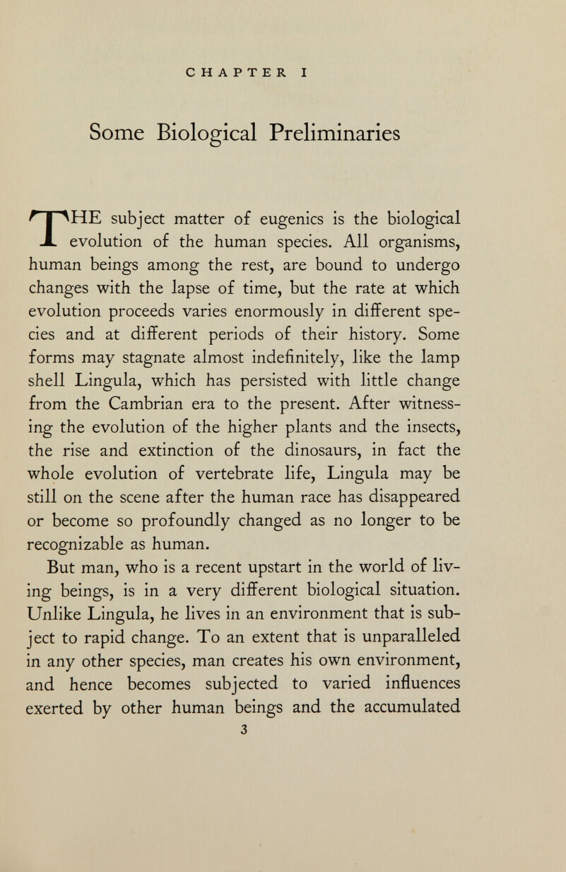 Some Biological Preliminaries THE subject matter of eugenics is the biological evolution of the human species. All organisms, human beings among the rest, are bound to undergo changes with the lapse of time, but the rate at which evolution proceeds varies enormously in different spe cies and at different periods of their history. Some forms may stagnate almost indefinitely, like the lamp shell Lingula, which has persisted with little change from the Cambrian era to the present. After witness ing the evolution of the higher plants and the insects, the rise and extinction of the dinosaurs, in fact the whole evolution of vertebrate life, Lingula may be still on the scene after the human race has disappeared or become so profoundly changed as no longer to be recognizable as human. But man, who is a recent upstart in the world of liv ing beings, is in a very different biological situation. Unlike Lingula, he lives in an environment that is sub ject to rapid change. To an extent that is unparalleled in any other species, man creates his own environment, and hence becomes subjected to varied influences exerted by other human beings and the accumulated 3