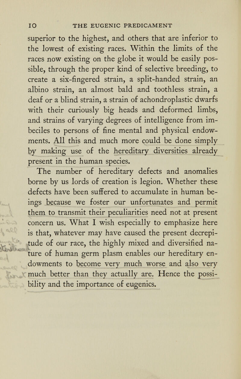 superior to the highest, and others that are inferior to the lowest of existing races. Within the limits of the races now existing on the globe it would be easily pos sible, through the proper kind of selective breeding, to create a six-fingered strain, a split-handed strain, an albino strain, an almost bald and toothless strain, a deaf or a blind strain, a strain of achondroplastic dwarfs with their curiously big heads and deformed limbs, and strains of varying degrees of intelligence from im beciles to persons of fine mental and physical endow ments. All this and much more could be done simply by making use of the hereditary diversities already present in the human species. The number of hereditary defects and anomalies borne by us lords of creation is legion. Whether these defects have been suffered to accumulate in human be ings because we foster our unfortunates and permit them to transmit their peculiarities need not at present concern us. What I wish especially to emphasize here is that, whatever may have caused the present decrepi tude of our race, the highly mixed and diversified na ture of human germ plasm enables our hereditary en dowments to become very much worse and also very much better than they actually are. Hence the possi bility and the importance of eugenics.