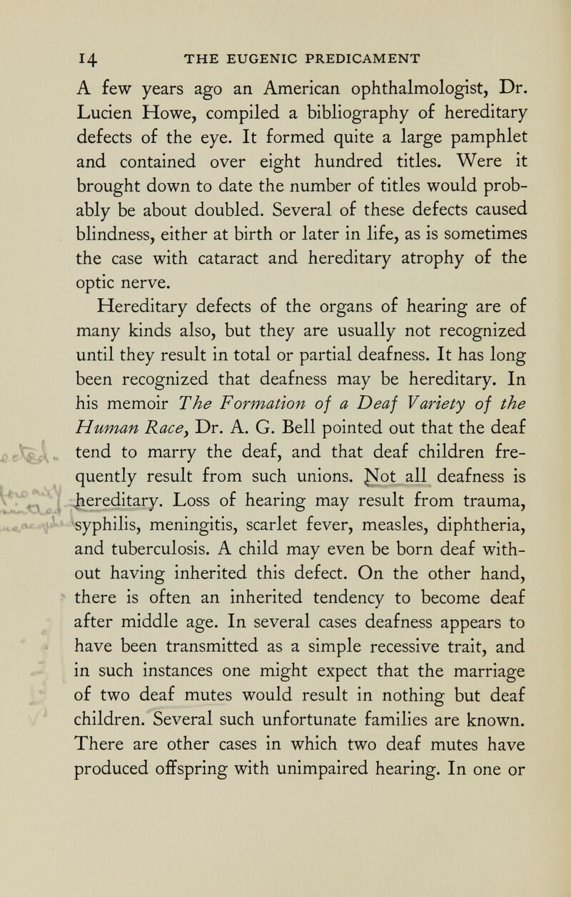 14 the eugenic predicament A few years ago an American ophthalmologist, Dr. Lucien Howe, compiled a bibliography of hereditary defects of the eye. It formed quite a large pamphlet and contained over eight hundred titles. Were it brought down to date the number of titles would prob ably be about doubled. Several of these defects caused blindness, either at birth or later in life, as is sometimes the case with cataract and hereditary atrophy of the optic nerve. Hereditary defects of the organs of hearing are of many kinds also, but they are usually not recognized until they result in total or partial deafness. It has long been recognized that deafness may be hereditary. In his memoir The Formation of a Deaf Variety of the Human Race, Dr. A. G. Bell pointed out that the deaf tend to marry the deaf, and that deaf children fre quently result from such unions. J^ot all deafness is hereditary. Loss of hearing may result from trauma, syphilis, meningitis, scarlet fever, measles, diphtheria, and tuberculosis. A child may even be born deaf with out having inherited this defect. On the other hand, there is often an inherited tendency to become deaf after middle age. In several cases deafness appears to have been transmitted as a simple recessive trait, and in such instances one might expect that the marriage of two deaf mutes would result in nothing but deaf children. Several such unfortunate families are known. There are other cases in which two deaf mutes have produced offspring with unimpaired hearing. In one or