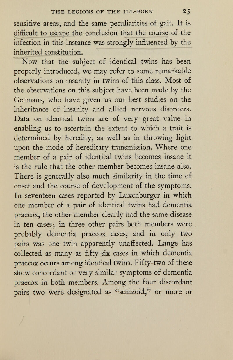 sensitive areas, and the same peculiarities of gait. It is difficult to escape the conclusion that the course of the infection in this instance was strongly influenced by the inherited constitution. Now that the subject of identical twins has been properly introduced, we may refer to some remarkable observations on insanity in twins of this class. Most of the observations on this subject have been made by the Germans, who have given us our best studies on the inheritance of insanity and allied nervous disorders. Data on identical twins are of very great value in enabling us to ascertain the extent to which a trait is determined by heredity, as well as in throwing light upon the mode of hereditary transmission. Where one member of a pair of identical twins becomes insane it is the rule that the other member becomes insane also. There is generally also much similarity in the time of onset and the course of development of the symptoms. In seventeen cases reported by Luxenburger in which one member of a pair of identical twins had dementia praecox, the other member clearly had the same disease in ten cases ; in three other pairs both members were probably dementia praecox cases, and in only two pairs was one twin apparently unaffected. Lange has collected as many as fifty-six cases in which dementia praecox occurs among identical twins. Fifty-two of these show concordant or very similar symptoms of dementia praecox in both members. Among the four discordant pairs two were designated as schizoid, or more or