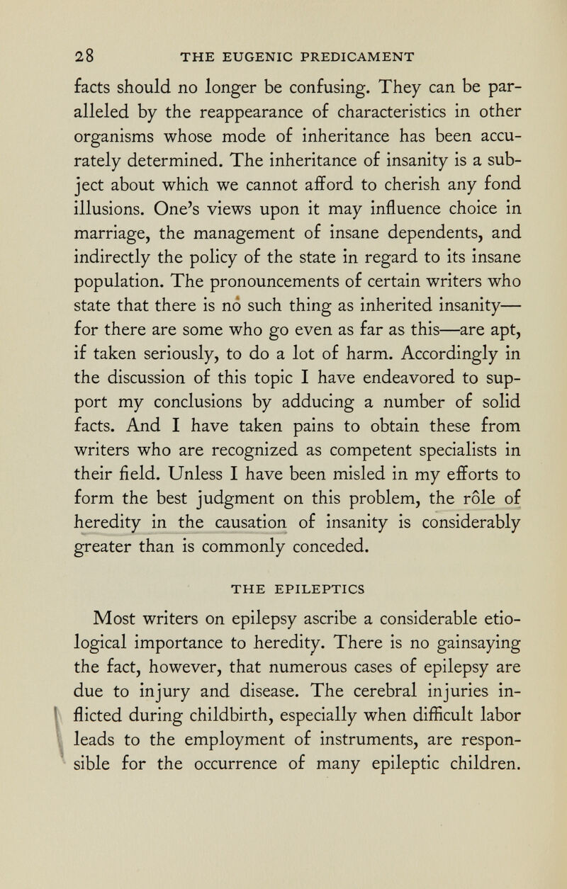 facts should no longer be confusing. They can be par alleled by the reappearance of characteristics in other organisms whose mode of inheritance has been accu rately determined. The inheritance of insanity is a sub ject about which we cannot afford to cherish any fond illusions. One's views upon it may influence choice in marriage, the management of insane dependents, and indirectly the policy of the state in regard to its insane population. The pronouncements of certain writers who state that there is no such thing as inherited insanity— for there are some who go even as far as this—are apt, if taken seriously, to do a lot of harm. Accordingly in the discussion of this topic I have endeavored to sup port my conclusions by adducing a number of solid facts. And I have taken pains to obtain these from writers who are recognized as competent specialists in their field. Unless I have been misled in my efforts to form the best judgment on this problem, the rôle of heredity in the causation of insanity is considerably greater than is commonly conceded. THE EPILEPTICS Most writers on epilepsy ascribe a considerable etio logical importance to heredity. There is no gainsaying the fact, however, that numerous cases of epilepsy are due to injury and disease. The cerebral injuries in flicted during childbirth, especially when difficult labor leads to the employment of instruments, are respon sible for the occurrence of many epileptic children.