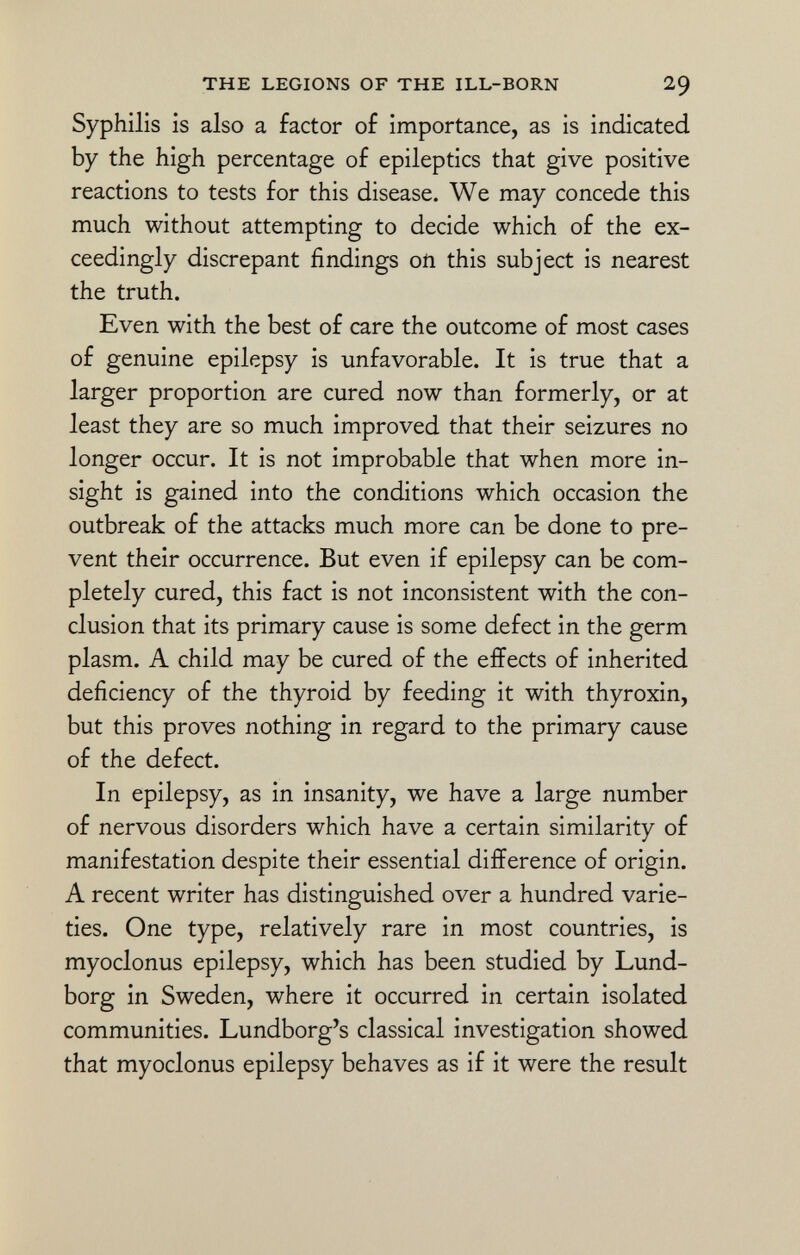 Syphilis is also a factor of importance, as is indicated by the high percentage of epileptics that give positive reactions to tests for this disease. We may concede this much without attempting to decide which of the ex ceedingly discrepant findings on this subject is nearest the truth. Even with the best of care the outcome of most cases of genuine epilepsy is unfavorable. It is true that a larger proportion are cured now than formerly, or at least they are so much improved that their seizures no longer occur. It is not improbable that when more in sight is gained into the conditions which occasion the outbreak of the attacks much more can be done to pre vent their occurrence. But even if epilepsy can be com pletely cured, this fact is not inconsistent with the con clusion that its primary cause is some defect in the germ plasm. A child may be cured of the effects of inherited deficiency of the thyroid by feeding it with thyroxin, but this proves nothing in regard to the primary cause of the defect. In epilepsy, as in insanity, we have a large number of nervous disorders which have a certain similarity of manifestation despite their essential difference of origin. A recent writer has distinguished over a hundred varie ties. One type, relatively rare in most countries, is myoclonus epilepsy, which has been studied by Lund- borg in Sweden, where it occurred in certain isolated communities. Lundborg's classical investigation showed that myoclonus epilepsy behaves as if it were the result