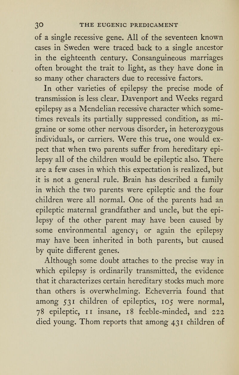of a single recessive gene. All of the seventeen known cases in Sweden were traced back to a single ancestor in the eighteenth century. Consanguineous marriages often brought the trait to light, as they have done in so many other characters due to recessive factors. In other varieties of epilepsy the precise mode of transmission is less clear. Davenport and Weeks regard epilepsy as a Mendelian recessive character which some times reveals its partially suppressed condition, as mi graine or some other nervous disorder, in heterozygous individuals, or carriers. Were this true, one would ex pect that when two parents suffer from hereditary epi lepsy all of the children would be epileptic also. There are a few cases in which this expectation is realized, but it is not a general rule. Brain has described a family in which the two parents were epileptic and the four children were all normal. One of the parents had an epileptic maternal grandfather and uncle, but the epi lepsy of the other parent may have been caused by some environmental agency ; or again the epilepsy may have been inherited in both parents, but caused by quite different genes. Although some doubt attaches to the precise way in which epilepsy is ordinarily transmitted, the evidence that it characterizes certain hereditary stocks much more than others is overwhelming. Echeverria found that among 531 children of epileptics, 105 were normal, 78 epileptic, il insane, 18 feeble-minded, and 222 died young. Thom reports that among 431 children of