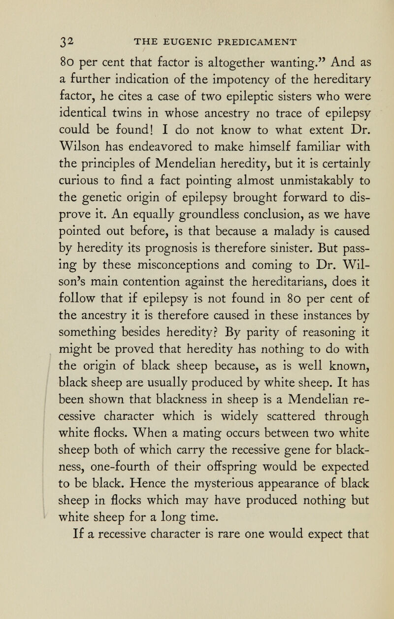 80 per cent that factor is altogether wanting. And as a further indication of the impotency of the hereditary factor, he cites a case of two epileptic sisters who were identical twins in whose ancestry no trace of epilepsy could be found! I do not know to what extent Dr. Wilson has endeavored to make himself familiar with the principles of Mendelian heredity, but it is certainly curious to find a fact pointing almost unmistakably to the genetic origin of epilepsy brought forward to dis prove it. An equally groundless conclusion, as we have pointed out before, is that because a malady is caused by heredity its prognosis is therefore sinister. But pass ing by these misconceptions and coming to Dr. Wil son's main contention against the hereditarians, does it follow that if epilepsy is not found in 80 per cent of the ancestry it is therefore caused in these instances by something besides heredity? By parity of reasoning it might be proved that heredity has nothing to do with the origin of black sheep because, as is well known, black sheep are usually produced by white sheep. It has been shown that blackness in sheep is a Mendelian re cessive character which is widely scattered through white flocks. When a mating occurs between two white sheep both of which carry the recessive gene for black ness, one-fourth of their offspring would be expected to be black. Hence the mysterious appearance of black sheep in flocks which may have produced nothing but white sheep for a long time. If a recessive character is rare one would expect that