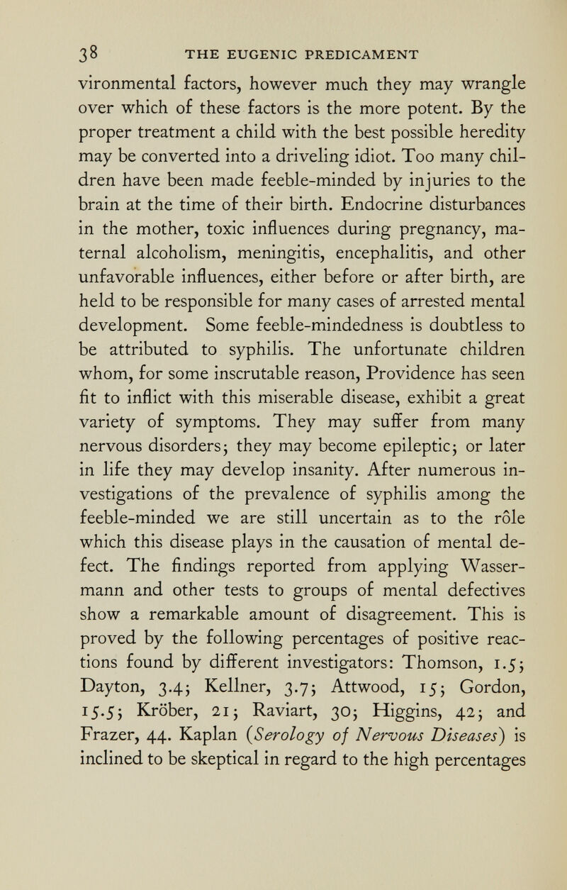 vironmental factors, however much they may wrangle over which of these factors is the more potent. By the proper treatment a child with the best possible heredity may be converted into a driveling idiot. Too many chil dren have been made feeble-minded by injuries to the brain at the time of their birth. Endocrine disturbances in the mother, toxic influences during pregnancy, ma ternal alcoholism, meningitis, encephalitis, and other unfavorable influences, either before or after birth, are held to be responsible for many cases of arrested mental development. Some feeble-mindedness is doubtless to be attributed to syphilis. The unfortunate children whom, for some inscrutable reason, Providence has seen fit to inflict with this miserable disease, exhibit a great variety of symptoms. They may suffer from many nervous disorders ; they may become epileptic ; or later in life they may develop insanity. After numerous in vestigations of the prevalence of syphilis among the feeble-minded we are still uncertain as to the rôle which this disease plays in the causation of mental de fect. The findings reported from applying Wasser mann and other tests to groups of mental defectives show a remarkable amount of disagreement. This is proved by the following percentages of positive reac tions found by different investigators: Thomson, 1.5* Dayton, 3.4; Kellner, 3.75 Attwood, 15j Gordon, 15.5; Kröber, 21 ; Raviart, 30; Higgins, 42; and Frazer, 44. Kaplan ( Serology of Nervous Diseases ) is inclined to be skeptical in regard to the high percentages