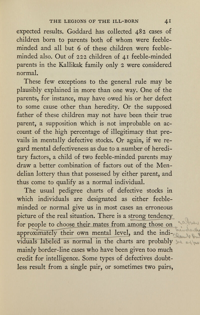 expected results. Goddard has collected 482 cases of children born to parents both of whom were feeble minded and all but 6 of these children were feeble minded also. Out of 222 children of 41 feeble-minded parents in the Kallikak family only 2 were considered normal. These few exceptions to the general rule may be plausibly explained in more than one way. One of the parents, for instance, may have owed his or her defect to some cause other than heredity. Or the supposed father of these children may not have been their true parent, a supposition which is not improbable on ac count of the high percentage of illegitimacy that pre vails in mentally defective stocks. Or again, if we re gard mental defectiveness as due to a number of heredi tary factors, a child of two feeble-minded parents may draw a better combination of factors out of the Men- delian lottery than that possessed by either parent, and thus come to qualify as a normal individual. The usual pedigree charts of defective stocks in which individuals are designated as either feeble minded or normal give us in most cases an erroneous picture of the real situation. There is a strong tendency for people to choose their mates from among those on approximately their own mental level, and the indi viduals labeled as normal in the charts are probably mainly border-line cases who have been given too much credit for intelligence. Some types of defectives doubt less result from a single pair, or sometimes two pairs,