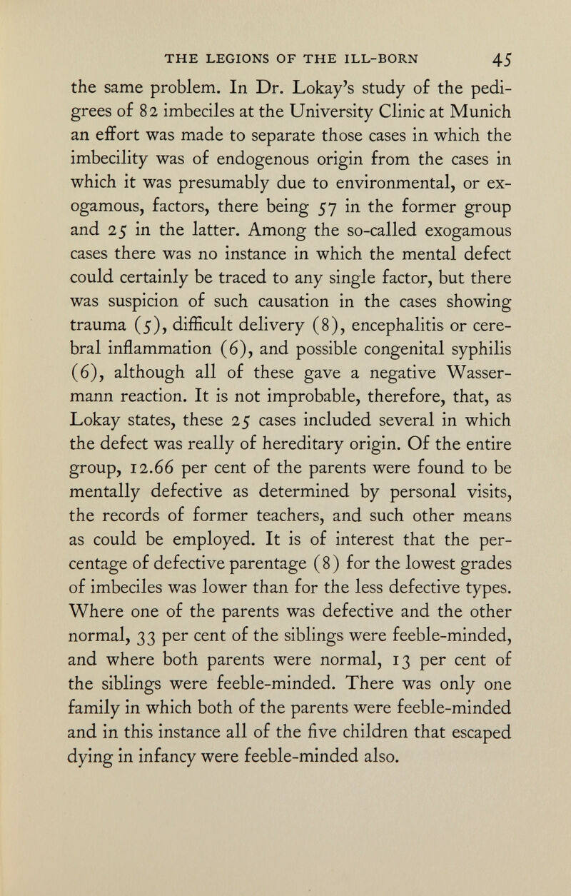 the same problem. In Dr. Lokay's study of the pedi grees of 82 imbeciles at the University Clinic at Munich an effort was made to separate those cases in which the imbecility was of endogenous origin from the cases in which it was presumably due to environmental, or ex- ogamous, factors, there being 57 in the former group and 25 in the latter. Among the so-called exogamous cases there was no instance in which the mental defect could certainly be traced to any single factor, but there was suspicion of such causation in the cases showing trauma (5), difficult delivery (8), encephalitis or cere bral inflammation (6), and possible congenital syphilis (6), although all of these gave a negative Wasser mann reaction. It is not improbable, therefore, that, as Lokay states, these 25 cases included several in which the defect was really of hereditary origin. Of the entire group, 12.66 per cent of the parents were found to be mentally defective as determined by personal visits, the records of former teachers, and such other means as could be employed. It is of interest that the per centage of defective parentage (8) for the lowest grades of imbeciles was lower than for the less defective types. Where one of the parents was defective and the other normal, 33 per cent of the siblings were feeble-minded, and where both parents were normal, 13 per cent of the siblings were feeble-minded. There was only one family in which both of the parents were feeble-minded and in this instance all of the five children that escaped dying in infancy were feeble-minded also.