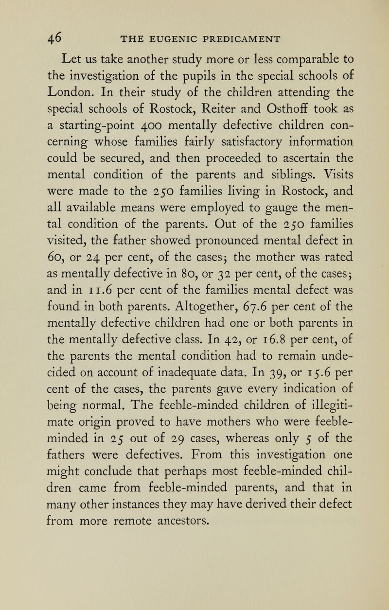 Let us take another study more or less comparable to the investigation of the pupils in the special schools of London. In their study of the children attending the special schools of Rostock, Reiter and Osthoff took as a starting-point 400 mentally defective children con cerning whose families fairly satisfactory information could be secured, and then proceeded to ascertain the mental condition of the parents and siblings. Visits were made to the 250 families living in Rostock, and all available means were employed to gauge the men tal condition of the parents. Out of the 250 families visited, the father showed pronounced mental defect in 60, or 24 per cent, of the cases 5 the mother was rated as mentally defective in 80, or 32 per cent, of the cases; and in 11.6 per cent of the families mental defect was found in both parents. Altogether, 67.6 per cent of the mentally defective children had one or both parents in the mentally defective class. In 42, or 16.8 per cent, of the parents the mental condition had to remain unde cided on account of inadequate data. In 39, or 15.6 per cent of the cases, the parents gave every indication of being normal. The feeble-minded children of illegiti mate origin proved to have mothers who were feeble minded in 25 out of 29 cases, whereas only 5 of the fathers were defectives. From this investigation one might conclude that perhaps most feeble-minded chil dren came from feeble-minded parents, and that in many other instances they may have derived their defect from more remote ancestors.
