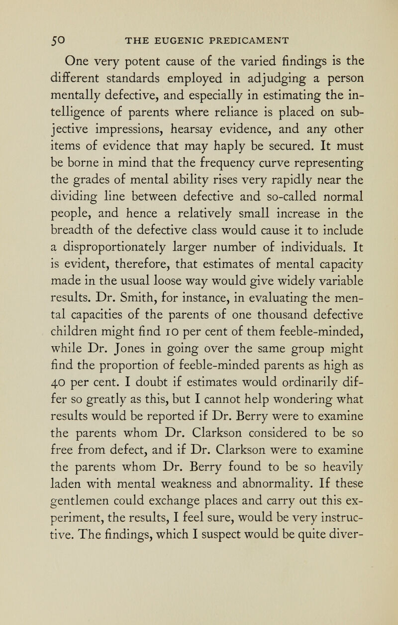 One very potent cause of the varied findings is the different standards employed in adjudging a person mentally defective, and especially in estimating the in telligence of parents where reliance is placed on sub jective impressions, hearsay evidence, and any other items of evidence that may haply be secured. It must be borne in mind that the frequency curve representing the grades of mental ability rises very rapidly near the dividing line between defective and so-called normal people, and hence a relatively small increase in the breadth of the defective class would cause it to include a disproportionately larger number of individuals. It is evident, therefore, that estimates of mental capacity made in the usual loose way would give widely variable results. Dr. Smith, for instance, in evaluating the men tal capacities of the parents of one thousand defective children might find 10 per cent of them feeble-minded, while Dr. Jones in going over the same group might find the proportion of feeble-minded parents as high as 40 per cent. I doubt if estimates would ordinarily dif fer so greatly as this, but I cannot help wondering what results would be reported if Dr. Berry were to examine the parents whom Dr. Clarkson considered to be so free from defect, and if Dr. Clarkson were to examine the parents whom Dr. Berry found to be so heavily laden with mental weakness and abnormality. If these gentlemen could exchange places and carry out this ex periment, the results, I feel sure, would be very instruc tive. The findings, which I suspect would be quite diver