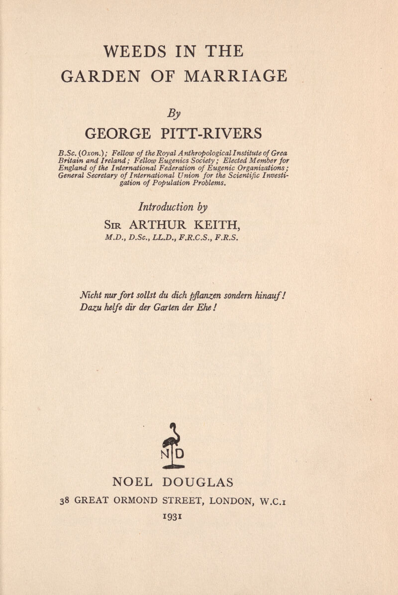 WEEDS IN THE GARDEN OF MARRIAGE By GEORGE PITT-RIVERS B.Sc. (Oxon.); Fellow of the Royal Anthropological Institute of Gr ea Britain and Ireland ; Fellow Eugenics Society ; Elected Member for England of the International Federation of Eugenic Organizations ; General Secretary of International Union for the Scientific Investi¬ gation of Population Problems. Introduction by Sir ARTHUR KEITH, M.D., D.Sc., LL.D., F.R.C.S., F.R.S. Nicht nur fort sollst du dich pflanzen sondern hinauf! Dazu helfe dir der Gœrten der Ehe ! N D NOEL DOUGLAS 38 great ormond street, london, w.c.i 1931