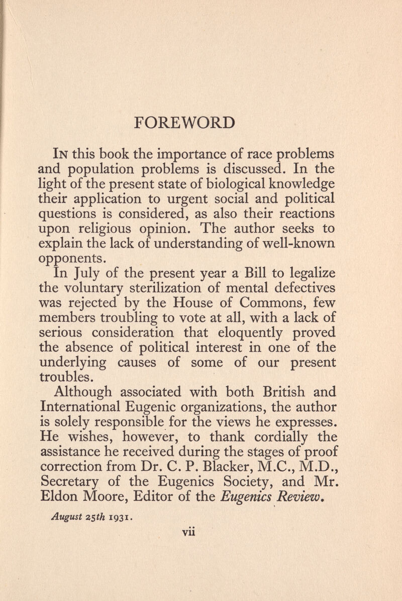 FOREWORD In this book the importance of race problems and population problems is discussed. In the light of the present state of biological knowledge their application to urgent social and political questions is considered, as also their reactions upon religious opinion. The author seeks to explain the lack of understanding of well-known opponents. In July of the present year a Bill to legalize the voluntary sterilization of mental defectives was rejected by the House of Commons, few members troubling to vote at all, with a lack of serious consideration that eloquently proved the absence of political interest in one of the underlying causes of some of our present troubles. Although associated with both British and International Eugenic organizations, the author is solely responsible for the views he expresses. He wishes, however, to thank cordially the assistance he received during the stages of proof correction from Dr. C. P. Blacker, M.C., M.D., Secretary of the Eugenics Society, and Mr. Eldon Moore, Editor of the Eugenics Review, August 2Sth • • • vu