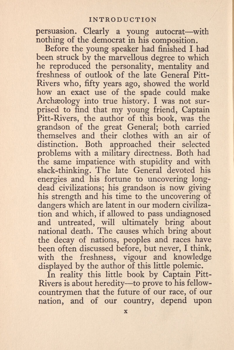 INTRODUCTION persuasion. Clearly a young autocrat—^with nothing of the democrat in his composition. Before the young speaker had finished I had been struck by the marvellous degree to which he reproduced the personality, mentality and freshness of outlook of the late General Pitt- Rivers who, fifty years ago, showed the world how an exact use of the spade could make Archaeology into true history. I was not sur¬ prised to find that my young friend. Captain Pitt-Rivers, the author of this book, was the grandson of the great General; both carried themselves and their clothes with an air of distinction. Both approached their selected problems with a military directness. Both had the same impatience with stupidity and with slack-thinking. The late General devoted his energies and his fortune to uncovering long- dead civilizations; his grandson is now giving his strength and his time to the uncovering of dangers which are latent in our modern civiliza¬ tion and which, if allowed to pass undiagnosed and untreated, will ultimately bring about national death. The causes which bring about the decay of nations, peoples and races have been often discussed before, but never, I think, with the freshness, vigour and knowledge displayed by the author of this little polemic. In reality this little book by Captain Pitt- Rivers is about heredity—to prove to his fellow- countrymen that the future of our race, of our nation, and of our country, depend upon X