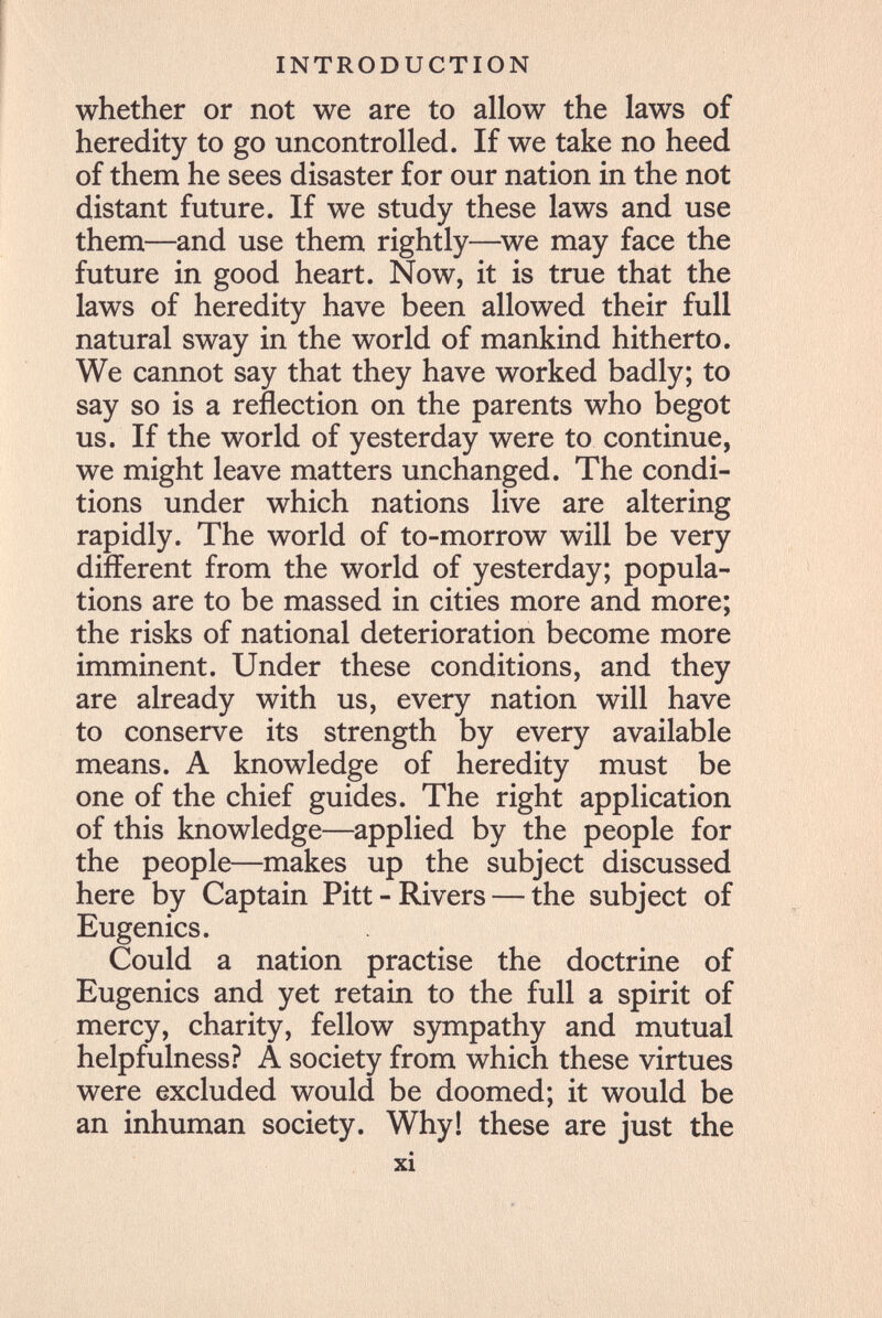 INTRODUCTION whether or not we are to allow the laws of heredity to go uncontrolled. If we take no heed of them he sees disaster for our nation in the not distant future. If we study these laws and use them—and use them rightly—^we may face the future in good heart. Now, it is true that the laws of heredity have been allowed their full natural sway in the world of mankind hitherto. We cannot say that they have worked badly; to say so is a reflection on the parents who begot us. If the world of yesterday were to continue, we might leave matters unchanged. The condi¬ tions under which nations live are altering rapidly. The world of to-morrow will be very different from the world of yesterday; popula¬ tions are to be massed in cities more and more; the risks of national deterioration become more imminent. Under these conditions, and they are already with us, every nation will have to conserve its strength by every available means. A knowledge of heredity must be one of the chief guides. The right application of this knowledge—applied by the people for the people—makes up the subject discussed here by Captain Pitt-River s — the subject of Eugenics. Could a nation practise the doctrine of Eugenics and yet retain to the full a spirit of mercy, charity, fellow sympathy and mutual helpfulness? A society from which these virtues were excluded would be doomed; it would be an inhuman society. Why! these are just the xi