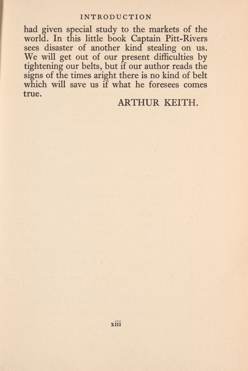 INTRODUCTION had given special study to the markets of the world. In this little book Captain Pitt-Rivers sees disaster of another kind stealing on us. We will get out of our present difficulties by tightening our belts, but if our author reads the signs of the times aright there is no kind of belt which will save us if what he foresees comes true. ARTHUR KEITH. xiii