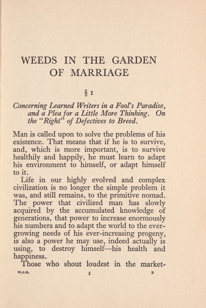 WEEDS IN THE GARDEN OF MARRIAGE § I Concerning Learned Writers in a FooVs Paradise^ and a Plea for a Little More Thinking. On the ^^Righf* of Defectives to Breed. Man is called upon to solve the problems of his existence. That means that if he is to survive, and, which is more important, is to survive healthily and happily, he must learn to adapt his environment to himself, or adapt himself to it. Life in our highly evolved and complex civilization is no longer the simple problem it was, and still remains, to the primitive nomad. The power that civilized man has slowly acquired by the accumulated knowledge of generations, that power to increase enormously his numbers and to adapt the world to the ever¬ growing needs of his ever-increasing progeny, is also a power he may use, indeed actually is using, to destroy himself—his health and happiness. Those who shout loudest in the market- W.G.M. I В