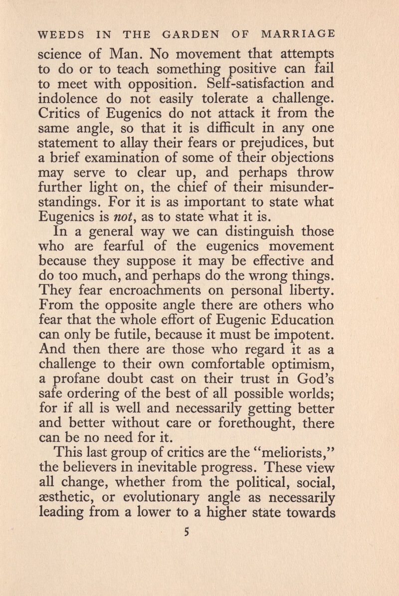 WEEDS IN THE GARDEN OF MARRIAGE science of Man. No movement that attempts to do or to teach something positive can fail to meet with opposition. Self-satisfaction and indolence do not easily tolerate a challenge. Critics of Eugenics do not attack it from the same angle, so that it is difficult in any one statement to allay their fears or prejudices, but a brief examination of some of their objections may serve to clear up, and perhaps throw further light on, the chief of their misunder¬ standings. For it is as important to state what Eugenics is not, as to state what it is. In a general way we can distinguish those who are fearful of the eugenics movement because they suppose it may be effective and do too much, and perhaps do the wrong things. They fear encroachments on personal liberty. From the opposite angle there are others who fear that the whole effort of Eugenic Education can only be futile, because it must be impotent. And then there are those who regard it as a challenge to their own comfortable optimism, a profane doubt cast on their trust in God's safe ordering of the best of all possible worlds; for if all is well and necessarily getting better and better without care or forethought, there can be no need for it. This last group of critics are the meliorists,'' the believers in inevitable progress. These view all change, whether from the political, social, aesthetic, or evolutionary angle as necessarily leading from a lower to a higher state towards 5