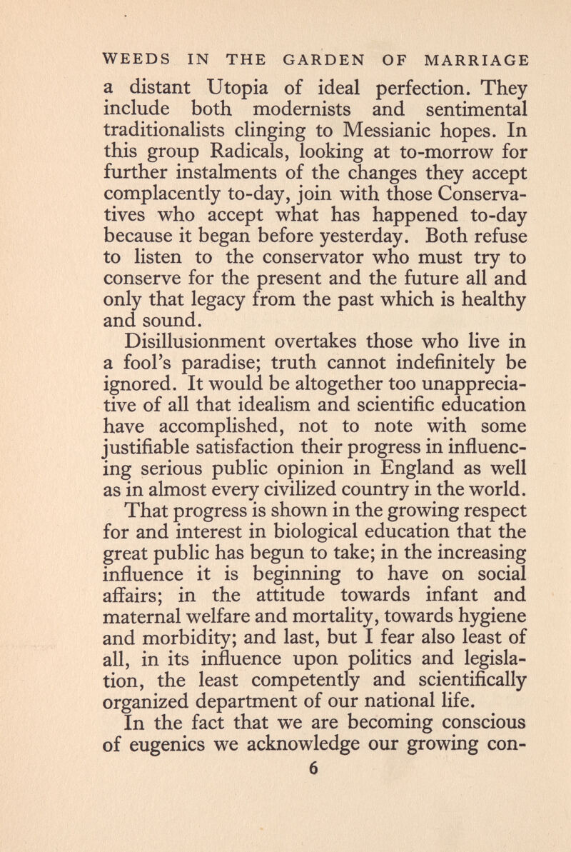 WEEDS IN THE GARDEN OF MARRIAGE a distant Utopia of ideal perfection. They include both modernists and sentimental traditionalists clinging to Messianic hopes. In this group Radicals, looking at to-morrow for further instalments of the changes they accept complacently to-day, join with those Conserva¬ tives who accept what has happened to-day because it began before yesterday. Both refuse to listen to the conservator who must try to conserve for the present and the future all and only that legacy from the past which is healthy and sound. Disillusionment overtakes those who live in a fool's paradise; truth cannot indefinitely be ignored. It would be altogether too unapprecia- tive of all that idealism and scientific education have accomplished, not to note with some justifiable satisfaction their progress in influenc¬ ing serious public opinion in England as well as in almost every civilized country in the world. That progress is shown in the growing respect for and interest in biological education that the great public has begun to take; in the increasing influence it is beginning to have on social affairs; in the attitude towards infant and maternal welfare and mortality, towards hygiene and morbidity; and last, but I fear also least of all, in its influence upon politics and legisla¬ tion, the least competently and scientifically organized department of our national life. In the fact that we are becoming conscious of eugenics we acknowledge our growing con- 6