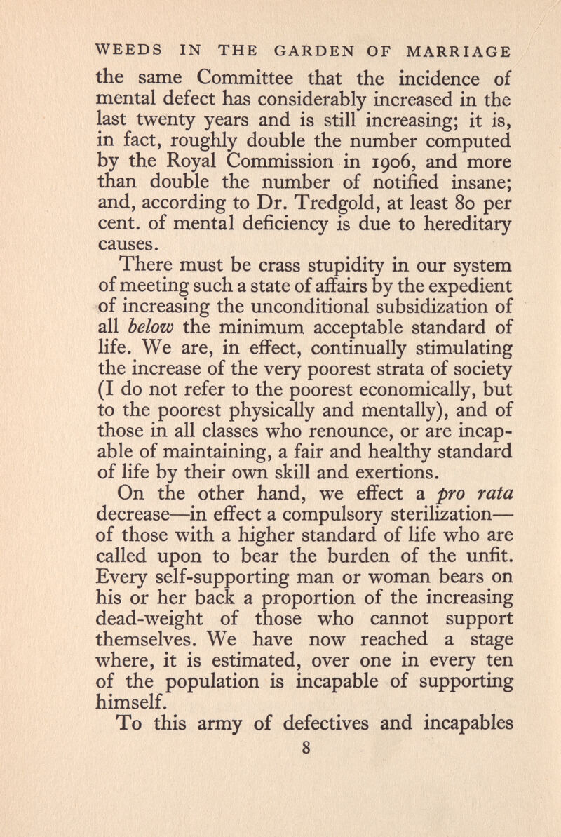 WEEDS IN THE GARDEN OF MARRIAGE the same Committee that the incidence of mental defect has considerably increased in the last twenty years and is still increasing; it is, in fact, roughly double the number computed by the Royal Commission in 1906, and more than double the number of notified insane; and, according to Dr. Tredgold, at least 80 per cent, of mental deficiency is due to hereditary causes. There must be crass stupidity in our system of meeting such a state of affairs by the expedient of increasing the unconditional subsidization of all below the minimum acceptable standard of life. We are, in effect, continually stimulating the increase of the very poorest strata of society (I do not refer to the poorest economically, but to the poorest physically and mentally), and of those in all classes who renounce, or are incap¬ able of maintaining, a fair and healthy standard of life by their own skill and exertions. On the other hand, we effect a pro rata decrease—in effect a compulsory sterilization— of those with a higher standard of life who are called upon to bear the burden of the unfit. Every self-supporting man or woman bears on his or her back a proportion of the increasing dead-weight of those who cannot support themselves. We have now reached a stage where, it is estimated, over one in every ten of the population is incapable of supporting himself. To this army of defectives and incapables 8