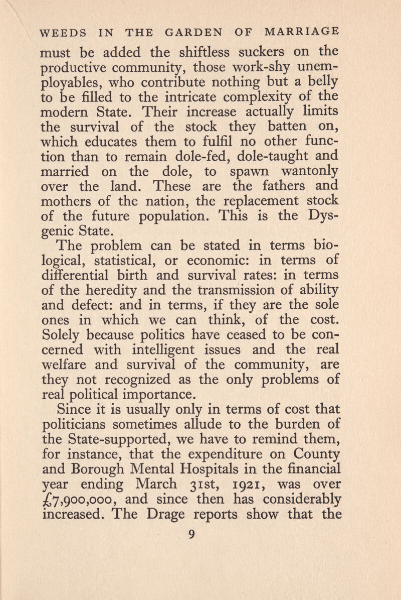 WEEDS IN THE GARDEN OF MARRIAGE must be added the shiftless suckers on the productive community, those work-shy unem- ployables, who contribute nothing but a belly to be filled to the intricate complexity of the modern State. Their increase actually limits the survival of the stock they batten on, which educates them to fulfil no other func¬ tion than to remain dole-fed, dole-taught and married on the dole, to spawn wantonly over the land. These are the fathers and mothers of the nation, the replacement stock of the future population. This is the Dys- genic State. The problem can be stated in terms bio¬ logical, statistical, or economic: in terms of differential birth and survival rates: in terms of the heredity and the transmission of ability and defect: and in terms, if they are the sole ones in which we can think, of the cost. Solely because politics have ceased to be con¬ cerned with intelligent issues and the real welfare and survival of the community, are they not recognized as the only problems of real political importance. Since it is usually only in terms of cost that politicians sometimes allude to the burden of the State-supported, we have to remind them, for instance, that the expenditure on County and Borough Mental Hospitals in the financial year ending March 31st, 1921, was over ^7,900,000, and since then has considerably increased. The Drage reports show that the 9