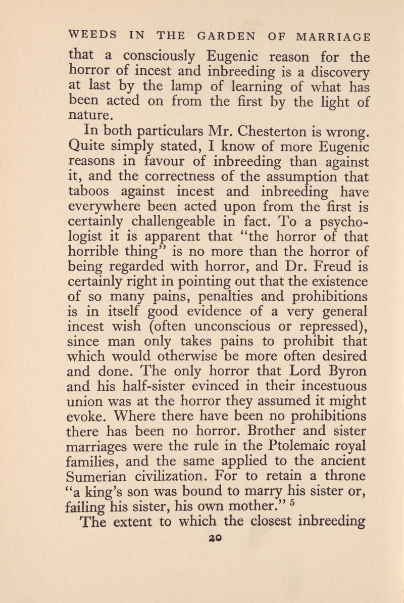 WEEDS IN THE GARDEN OF MARRIAGE that a consciously Eugenic reason for the horror of incest and inbreeding is a discovery at last by the lamp of learning of what has been acted on from the first by the light of nature. In both particulars Mr. Chesterton is wrong. Quite simply stated, I know of more Eugenic reasons in favour of inbreeding than against it, and the correctness of the assumption that taboos against incest and inbreeding have everywhere been acted upon from the first is certainly challengeable in fact. To a psycho¬ logist it is apparent that the horror of that horrible thing is no more than the horror of being regarded with horror, and Dr. Freud is certainly right in pointing out that the existence of so many pains, penalties and prohibitions is in itself good evidence of a very general incest wish (often unconscious or repressed), since man only takes pains to prohibit that which would otherwise be more often desired and done. The only horror that Lord Byron and his half-sister evinced in their incestuous union was at the horror they assumed it might evoke. Where there have been no prohibitions there has been no horror. Brother and sister marriages were the rule in the Ptolemaic royal families, and the same applied to the ancient Sumerian civilization. For to retain a throne a king's son was bound to marry his sister or, failing his sister, his own mother. ^ The extent to which the closest inbreeding 20