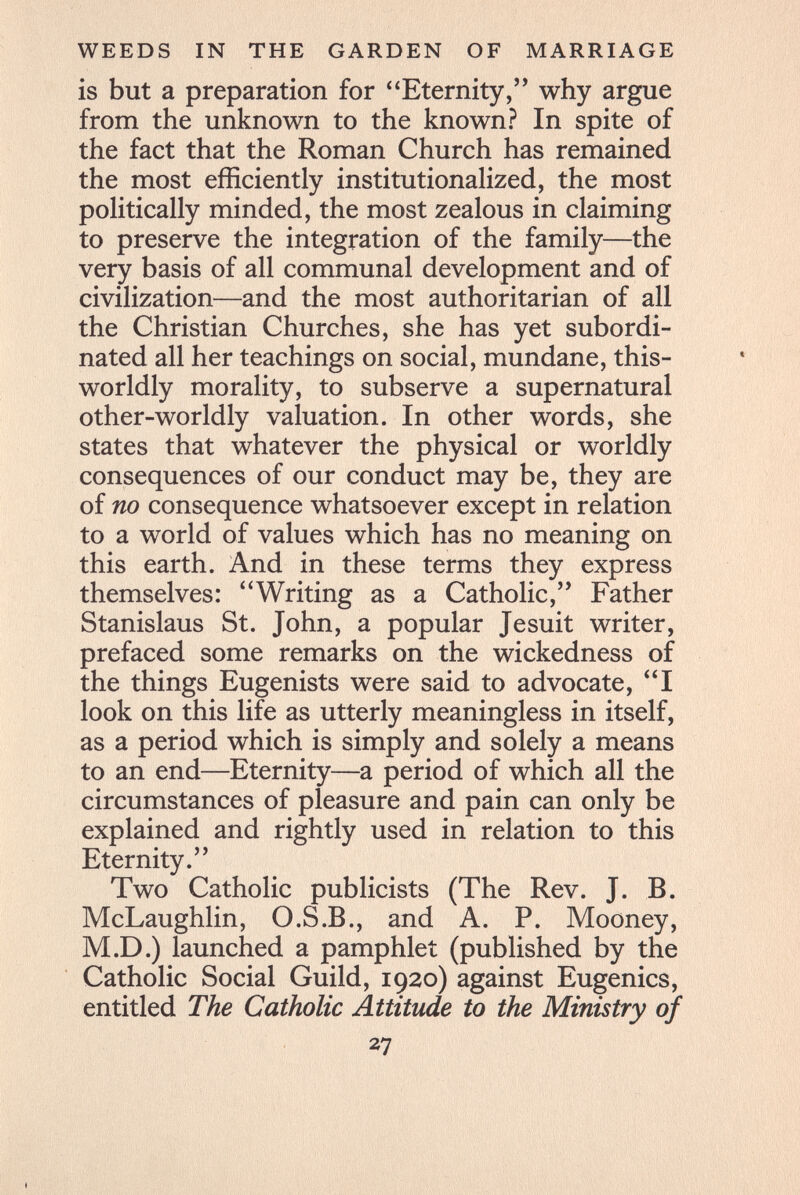 WEEDS IN THE GARDEN OF MARRIAGE is but a preparation for Eternity, why argue from the unknown to the known? In spite of the fact that the Roman Church has remained the most efficiently institutionalized, the most politically minded, the most zealous in claiming to preserve the integration of the family—the very basis of all communal development and of civilization—and the most authoritarian of all the Christian Churches, she has yet subordi¬ nated all her teachings on social, mundane, this- worldly morality, to subserve a supernatural other-worldly valuation. In other words, she states that whatever the physical or worldly consequences of our conduct may be, they are of no consequence whatsoever except in relation to a world of values which has no meaning on this earth. And in these terms they express themselves: Writing as a Catholic, Father Stanislaus St. John, a popular Jesuit writer, prefaced some remarks on the wickedness of the things Eugenists were said to advocate, I look on this life as utterly meaningless in itself, as a period which is simply and solely a means to an end—Eternity—a period of which all the circumstances of pleasure and pain can only be explained and rightly used in relation to this Eternity. Two Catholic publicists (The Rev. J. B. McLaughlin, O.S.В., and A. P. Mooney, M.D.) launched a pamphlet (published by the Catholic Social Guild, 1920) against Eugenics, entitled The Catholic Attitude to the Ministry of 27