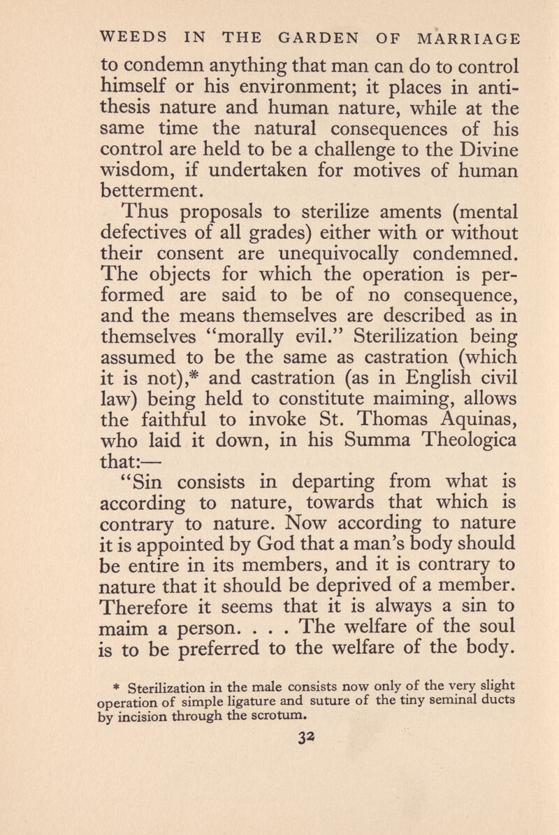 WEEDS IN THE GARDEN OF MARRIAGE to condemn anything that man can do to control himself or his environment; it places in anti¬ thesis nature and human nature, while at the same time the natural consequences of his control are held to be a challenge to the Divine wisdom, if undertaken for motives of human betterment. Thus proposals to sterilize aments (mental defectives of all grades) either with or without their consent are unequivocally condemned. The objects for which the operation is per¬ formed are said to be of no consequence, and the means themselves are described as in themselves morally evil. Sterilization being assumed to be the same as castration (which it is not),^ and castration (as in English civil law) being held to constitute maiming, allows the faithful to invoke St. Thomas Aquinas, who laid it down, in his Summa Theologica that:— Sin consists in departing from what is according to nature, towards that which is contrary to nature. Now according to nature it is appointed by God that a man's body should be entire in its members, and it is contrary to nature that it should be deprived of a member. Therefore it seems that it is always a sin to maim a person. . . . The welfare of the soul is to be preferred to the welfare of the body. * Sterilization in the male consists now only of the very slight operation of simple ligature and suture of the tiny seminal ducts by incision through the scrotum. 32