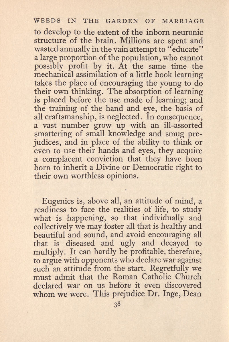 WEEDS IN THE GARDEN OF MARRIAGE to develop to the extent of the inborn neuronic structure of the brain. Millions are spent and wasted annually in the vain attempt to educate a large proportion of the population, who cannot possibly profit by it. At the same time the mechanical assimilation of a little book learning takes the place of encouraging the young to do their own thinking. The absorption of learning is placed before the use made of learning; and the training of the hand and eye, the basis of all craftsmanship, is neglected. In consequence, a vast number grow up with an ill-assorted smattering of small knowledge and smug pre¬ judices, and in place of the ability to think or even to use their hands and eyes, they acquire a complacent conviction that they have been born to inherit a Divine or Democratic right to their own worthless opinions. Eugenics is, above all, an attitude of mind, a readiness to face the realities of life, to study what is happening, so that individually and collectively we may foster all that is healthy and beautiful and sound, and avoid encouraging all that is diseased and ugly and decayed to multiply. It can hardly be profitable, therefore, to argue with opponents who declare war against such an attitude from the start. Regretfully we must admit that the Roman Catholic Church declared war on us before it even discovered whom we were. This prejudice Dr. Inge, Dean 38