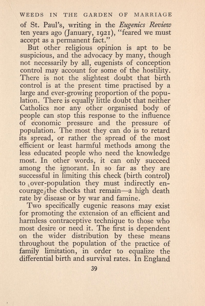 WEEDS IN THE GARDEN OF MARRIAGE of St. Paul's, writing in the Eugenics Review ten years ago (January, 1931), feared we must accept as a permanent fact. But other religious opinion is apt to be suspicious, and the advocacy by many, though not necessarily by all, eugenists of conception control may account for some of the hostility. There is not the slightest doubt that birth control is at the present time practised by a large and ever-growing proportion of the popu¬ lation. There is equally little doubt that neither Catholics nor any other organised body of people can stop this response to the influence of economic pressure and the pressure of population. The most they can do is to retard its spread, or rather the spread of the most efficient or least harmful methods among the less educated people who need the knowledge most. In other words, it can only succeed among the ignorant. In so far as they are successful in limiting this check (birth control) to , over-population they must indirectly en¬ courage] the checks that remain—a high death rate by disease or by war and famine. Two specifically eugenic reasons may exist for promoting the extension of an efficient and harmless contraceptive technique to those who most desire or need it. The first is dependent on the wider distribution by these means throughout the population of the practice of family limitation, in order to equalize the differential birth and survival rates. In England 39