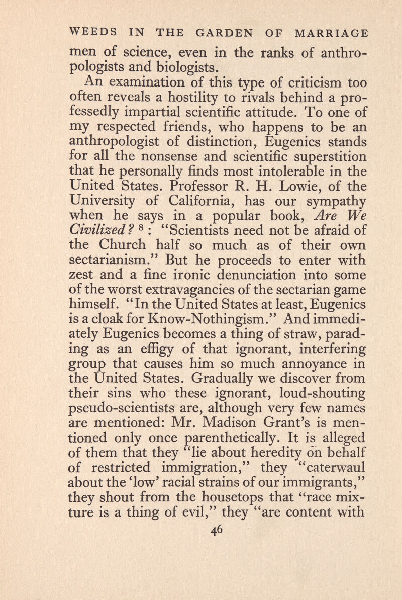 WEEDS IN THE GARDEN OF MARRIAGE men of science, even in the ranks of anthro¬ pologists and biologists. An examination of this type of criticism too often reveals a hostility to rivals behind a pro¬ fessedly impartial scientific attitude. To one of my respected friends, who happens to be an anthropologist of distinction, Eugenics stands for all the nonsense and scientific superstition that he personally finds most intolerable in the United States. Professor R. H. Lowie, of the University of California, has our sympathy when he says in a popular book. Are We Civilized? ® : Scientists need not be afraid of the Church half so much as of their own sectarianism. But he proceeds to enter with zest and a fine ironic denunciation into some of the worst extravagancies of the sectarian game himself. In the United States at least. Eugenics is a cloak for Know-Nothingism. And immedi¬ ately Eugenics becomes a thing of straw, parad¬ ing as an efiigy of that ignorant, interfering group that causes him so much annoyance in the United States. Gradually we discover from their sins who these ignorant, loud-shouting pseudo-scientists are, although very few names are mentioned: Mr. Madison Grant's is men¬ tioned only once parenthetically. It is alleged of them that they lie about heredity on behalf of restricted immigration, they caterwaul about the *low' racial strains of our immigrants, they shout from the housetops that race mix¬ ture is a thing of evil, they are content with 46