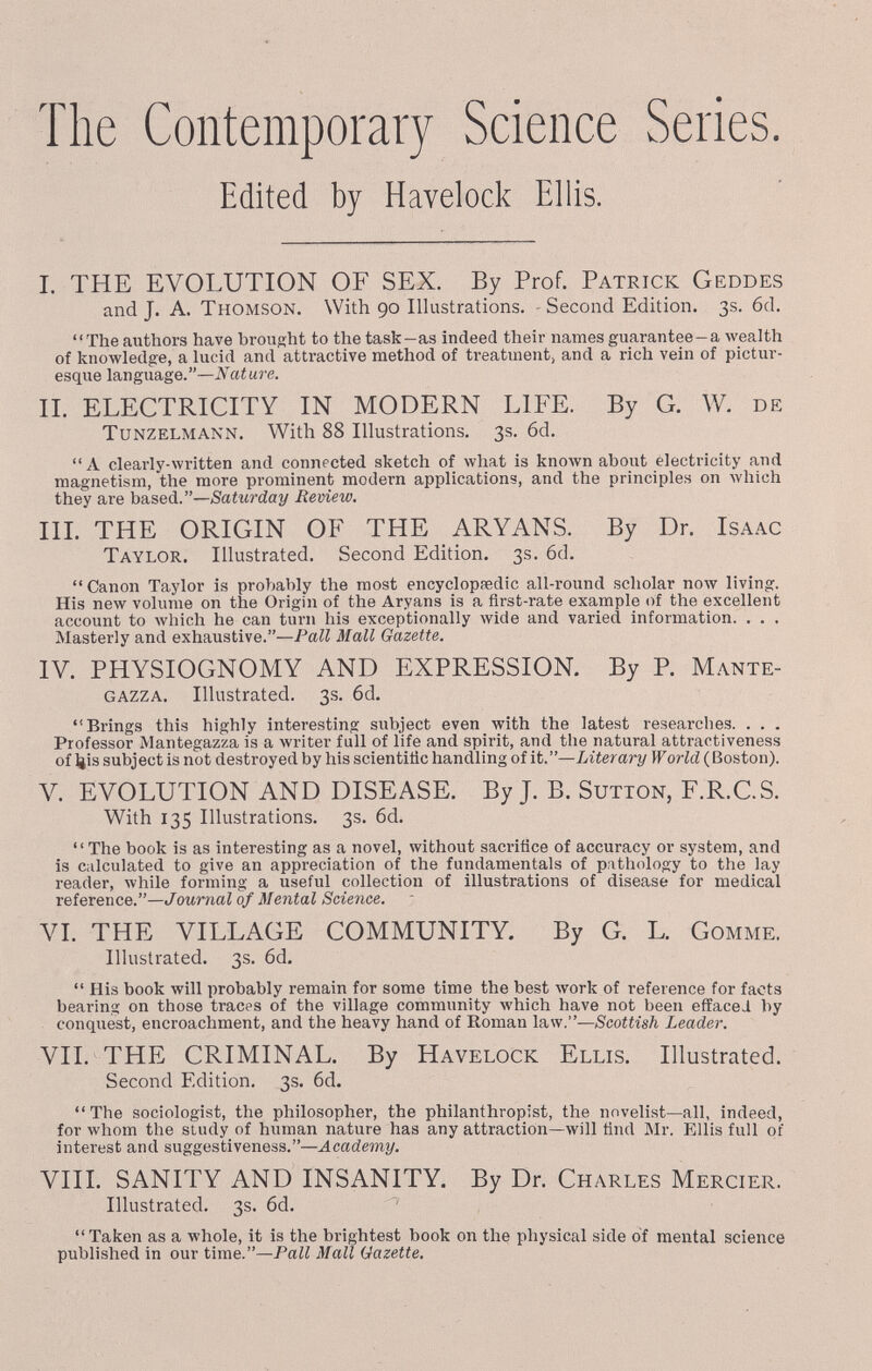 The Contemporary Science Series. Edited by Havelock Ellis. I. THE EVOLUTION OF SEX. By Prof. Patrick Geddes and J. A. Thomson. With 90 lUustrations. Second Edition. 3s. 6d. The cauthors have brought to the task-as indeed their names guarantee-a wea.lth of knowledge, a lucid and attractive method of treatment^ and a rich vein of pictur¬ esque language.—iVafure. II. ELECTRICITY IN MODERN LIFE. By G. W. de TuNZELMANN. With 88 inustrations. 3s. 6d. A clearly-written and connected sketch of what is known about electricity and magnetism, the more prominent modern applications, and the principles on Avhich they are based.—Saturday Review, m. THE ORIGIN OF THE ARYANS. By Dr. Isaac Taylor, inustrated. Second Edition. 3s. 6d.  Canon Taylor is proVtably the most encyclopaedic all-round scholar now living. His new volume on the Origin of the Aryans is a first-rate example of the excellent account to Avhich he can turn his exceptionally wide and varied information. . . . Masterly and exhaustive.—Pall Mall Gazette. IV. PHYSIOGNOMY AND EXPRESSION. By P. Mante- GAZZA. Illustrated. 3s. 6d. Brings this highly interesting subject even with the latest researches. . . . Professor Mantegazza is a writer full of life and spirit, and the natural attractiveness of ¿is subject is not destroyed by his scientific handling of it.—Literary If orid (Boston). V. EVOLUTION AND DISEASE. By J. B. Sutton, F.R.C.S. With 135 Illustrations. 3s. 6d. The book is as interesting as a novel, without sacrifice of accuracy or system, and is calculated to give an appreciation of the fundamentals of pvtliology to the lay reader, while forming a useful collection of illustrations of disease for medical reference.—Journal of Mental Science. VI. THE VILLAGE COMMUNITY. By G. L. Gomme. Illustrated. 3s. 6d.  His book will probably remain for some time the best work of reference for facts bearing on those traces of the village community which have not been eflfacei by conquest, encroachment, and the heavy hand of Roman law.—Scottish Leader. VII. THE CRIMINAL. By Havelock Ellis. Illustrated. Second Edition. 3s. 6d. The sociologist, the philosopher, the philanthropist, the novelist—all, indeed, for whom the siudy of human nature has any attraction—will find Mr. Ellis full of interest and suggestiveness.—Academy. VIII. SANITY AND INSANITY. By Dr. Charles Mercier. Illustrated. 3s. 6d. Taken as a whole, it is the brightest book on the physical side of mental science published in our time.—Pall Mall Gazette.