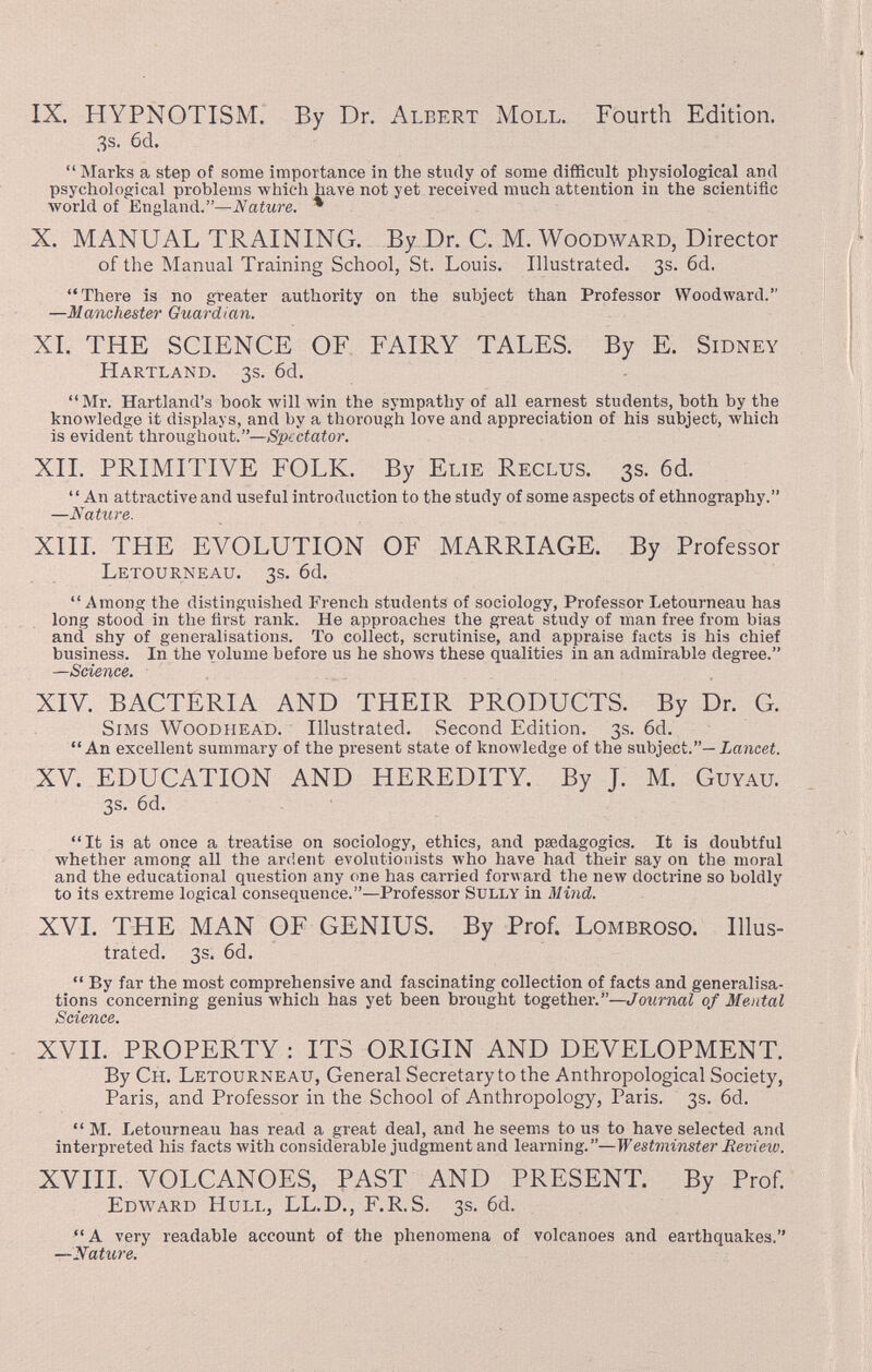 IX. HYPNOTISM.' By Dr. Albert Moll. Fourth Edition. 3s. 6d. Marks a step of some importance in the study of some difficult physiological and psychological problems which have not yet received much attention in the scientific Avorld of England.—iVaíMre. * X. MANUAL TRAINING. By Dr. C. M. Woodward, Director of the Manual Training School, St. Louis. Illustrated. 3s. 6d. There is no greater authority on the subject than Professor Woodward. —Manchester Guardian. XI. THE SCIENCE OF FAIRY TALES. By E. Sidney Hartland. 3s. 6d. Mr. Hartland's book will win the sympathy of all earnest students, both by the knowledge it displays, and by a thorough love and appreciation of his subject, which is evident throughout.—Spectator. XII. PRIMITIVE FOLK. By Elie Reclus. 3s. 6d. An attractive and useful introduction to the study of some aspects of ethnography. —Nature. XIIL THE EVOLUTION OF MARRIAGE. By Professor Letourneau. 3s. 6d. Among the distinguished French students of sociology, Professor Letourneau has long stood in the first rank. He approaches the great study of man free from bias and shy of generalisations. To collect, scrutinise, and appraise facts is his chief business. In the volume before us he shows these qualities in an admirable degree. —Science. XIV. BACTERIA AND THEIR PRODUCTS. By Dr. G. Sims Woodhead. Illustrated. Second Edition. 3s. 6d. An excellent summary of the present state of knowledge of the subject.—iancei. XV. EDUCATION AND HEREDITY. By J. M. Guyau. 3s. 6d. It is at once a treatise on sociology, ethics, and psedagogics. It is doubtful whether among all the ardent evolutionists who have had their say on the moral and the educational question any one has carried forward the new doctrine so boldly to its extreme logical consequence.—Professor Sully in Mind. XVL THE MAN OF GENIUS. By Prof. Lombroso. Illus¬ trated. 3s. 6d.  By far the most comprehensive and fascinating collection of facts and generalisa¬ tions concerning genius which has yet been brought together.—Journal of Mental Science. XVII. PROPERTY : ITS ORIGIN AND DEVELOPMENT. By Ch. Letourneau, General Secretary to the Anthropological Society, Paris, and Professor in the School of Anthropology, Paris. 3s. 6d.  M. Letourneau has read a great deal, and he seems to us to have selected and interpreted his facts with considerable judgment and learning.—Westminster Review. XVIII. VOLCANOES, PAST AND PRESENT. By Prof. Edward Hull, LL.D., F.R.S. 3s. 6d. A very readable account of the phenomena of volcanoes and earthquakes. —Nature.