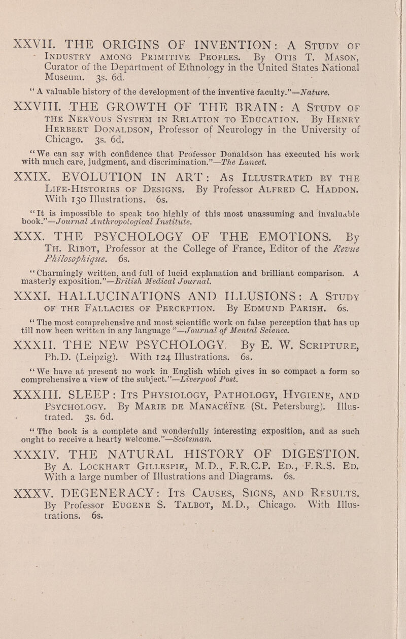 XXVII. THE ORIGINS OF INVENTION: A Study of • Industry among Primitive Peoples. By Otis T. Mason, Curator of the Department of Ethnology in the United States National Museum. 3s. 6d.  A valuable history of the development of the inventive faculty.—^^aiwre. XXVIII. THE GROWTH OF THE BRAIN : A Study of the Nervous System in Relation to Education. By Henry Herbert Donaldson, Professor of Neurology in the University of Chicago. 3s. 6d. We can say with confidence that Professor Donaldson has executed his work with much care, judgment, and discrimination.—The Lancet. XXIX. EVOLUTION IN ART : As Illustrated by the Life-Histories of Designs. By Professor Alfred C. Haddon. With 130 Illustrations. 6s. It is impossible to speak too highly of this most unassuming and invaluable book.—Journal Anthroxoological Institute. XXX. THE PSYCHOLOGY OF THE EMOTIONS. By Th. Ribot, Professor at the College of France, Editor of the Revue Philosophique. 6s. Charmingly written, and full of lucid explanation and brilliant comparison. A masterly exposition.—British Medical Journal. XXXL HALLUCINATIONS AND ILLUSIONS: A Study of the Fallacies of Perception. By Edmund Parish. 6s.  The most comprehensive and most scientific work on false perception that has up till now been written in any language —Journal of Mental Science. XXXII. THE NEW PSYCHOLOGY. By E. W. Scripture, Ph.D. (Leipzig). With 124 Illustrations. 6s. We have at present no work in English which gives in so compact a form so comprehensive a view of the subject.—Liverpool Post. XXXIII. SLEEP : Its Physiology, Pathology, Hygiene, and Psychology. By Marie de Manacéïne (St. Petersburg). Illus¬ trated. 3s. 6d.  The book is a complete and лvonderfully interesting exposition, and as such ought to receive a hearty welcome.—Scotsman. XXXIV. THE NATURAL HISTORY OF DIGESTION. By A. Lockhart Gillespie, M.D., F.R.C.P, Ed., F.R.S. Ed, With a large number of Illustrations and Diagrams. 6s. XXXV. DEGENERACY : Its Causes, Signs, and Results. By Professor Eugene S. Talbot, M.D., Chicago. With Illus¬ trations. 6s.